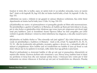Fondacioni i Rinisë Islame — Cyrih www.islamischen.ch e-mail: info@islamischen.ch 264
fundosë të tërën dhe ta hedhë, sepse në njërën krah të saj ndodhet sëmundja, kurse në tjetrën
ilaçi"- kitab et-tib kapitulli 58, faqe 452 dhe në kitabu bed'ul-halki, el-bab 54, kapitulli 15 dhe 16,
faqe 335.
c)Dështimi me rastin e shikimit të një gjarpëri të caktuar shkakton verbërimin. Kjo është thënë
shprehimisht në kitabu bed'ul-halki, kreu 13 dhe 14, faqe 330-335.
ç)Gjakderdhja me rastin e të përmuajshmeve të parregullta gjendet në librin mbi menstruacionet.
Në përmbledhjen e gjashtë të haditheve të Buhariut, dy hadithe që flasin për këtë dukuri te dy gra,
për të cilat thuhet se gjakderdhja është shkaktuar nga venat, kurse për simptomat nuk thonë asgjë
asnjë prej haditheve. Janë të mundshmë shumë hipoteza lidhur me këtë çrregullim, por është
vështirë të gjendet shkaktari i vërtetë ku është mbështetur kjo diagnozë, e cila edhe mund të jetë e
saktë.
d)Gjithashtu në hadithe thuhet se "disa sëmundje nuk janë ngjitëse". Kjo është theksuar në disa
vende në përmbledhjen e haditheve të Buhariut - kitab et-tib, el-bab 76, kapitulli:19, 25, 30, 31,
53, 54 - dhe kjo konkretisht mbi gërbulën, mortajën, zgjeben e devesë etj., e ndonjëherë edhe në
mënyrë të përgjithësuar. Këto hadithe janë në kundërshtim me hadithe të tjera që thonë se nuk
duhet shkuar atje ku ka epidemi të mortajës, sidhe duhet ikur nga gërbula si prej luanit.
Mund të përfundojmë se ekzistojnë hadithe të tilla që nuk janë të pranueshme shkencërisht në
mjekësi dhe shërim. Ekziston dyshimi mbi vërtetësinë e tyre. Përveç kësaj, hadithet kanë të bëjnë
me probleme të kësaj bote dhe nuk trajtojnë çështje fetare. I theksuam këto vetëm për të bërë
krahasimin me tekstet shkencore të Kur'anit që nuk janë në kundërshtim me shkencën. Prandaj
 