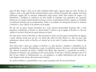 Fondacioni i Rinisë Islame — Cyrih www.islamischen.ch e-mail: info@islamischen.ch 266
zgjat 40 ditë. Etapa e dytë, në të cilën embrioni bëhet gjak i ngjizur zgjat po ashtu 40 ditë, në
etapën e tretë, e cila zgjat 40 ditë embrioni bëhet copë e mishit të përtypur dhe e gjakut. Pas kësaj
ndërhyjnë engjëjt dhe ia caktojnë ardhmërinë kësaj krijese. Pasta futet shpirti në trupin e tij.
Përshkrimi i zhvillimit të embrionit në këtë hadith të dyshimtë nuk përputhet me njohuritë
shkencore. Sa i përket tekstit decidiv kur'anor, ai nuk e ka përcaktuar kohën e zgjatjes së zhvillimit
të embrionit prandaj nuk ka kundërshtime. Është e nevojshme t'ia rikujtojmë lexuesit se mësimet
e Profetit a.s. pas vdekjes së tij ndahen në dy grupe:
Në një anë ka patur shumë besimtarë që e kanë mësuar përmendësh Kur'anin dhe e kanë
përsëritur vazhdimisht si Profeti a.s. Kësaj duhet t'i shtojë se që në gjallje të Profetit a.s. dh eme
urdhër të tij teksti i Kur'anit ka qenë shënuar në tërësi.
Në anën tjetër, shokë të Profetit a.s. dhe besimtarë të tjerë, që kanë qenë të pranishëm në ngjarje,
e kanë mbajtur mend tërë atë që e ka thënë dhe çfarë ka bërë Profeti a.s. dhe me këto janë
mbështetur sikurse edhe në Kur'an, në mënyrë që sa më mirë t'i njihnin mësimet e Islamit dhe
Sheriatit.
Nuk kaloi kohë e gjatë pas vdekjes së Profetit a.s., dhe Kur'ani e hadithet u mblodhën në dy
përmbledhje të veçanta. Përmbledhja e parë e ka përfshirë tekstin e Kur'anit, i cili është mbledhur
dhe shkruar zyrtarisht në kohën e khalifit Ebu Bekër dhe Osmanit, e veçanërisht në kohën e
khalifatit të Osmanti i cili e përhapi në tërë botën Islame. E tërë kjo u zhvillua ndërmjet vitit të 12
dhe 24 pas vdekjes së Muhammedi.t a.s., me pëlqimin e të gjithë dëshmitarëve për tërë atë që
kanë dëgjuar, kanë mësuar dh ekanë marrë shënim.
Sa i përket haditheve , përmbledhja e tyre e parë u paraqit rreth 40 vjet pas hixhretit.
 
