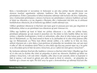 Fondacioni i Rinisë Islame — Cyrih www.islamischen.ch e-mail: info@islamischen.ch 267
Këtu e konsiderojmë të nevojshme të theksojmë se për disa çështje thjesht shkencore nuk
ekziston kurrfarë ngjashmërie ndërmjet haditheve dhe Kur'anit nga aspekti letrar ose
përmbajtësor. Është e pamundur të bëhen krahasime ndërmjet stilit kur'anor dh ehve. Gjithashtu,
nëse e krahasojmë përmbajtjen e teksteve kur'anore me përmbajtjen e teksteve haditheve që kanë
të bëjnë me shkencën, e jo me dogmën e Sheriatin, dhe e krahasojmë tërë këtë me të arrriturat
bashkëkohore shkencore, do të habitemi nga dallimi i madh ndërmjet tyre.
1:Dikur qëndrimet shkencore të Kur'anit nuk kanë qenë të pranuara por tani, pas shqyrtimit të
hollësishëm, shihet se ato përmbajnë teza shkencore që janë vërtetuar sot.
2:Disa nga hadithet që kanë të bëjnë me çështje shkencore e jo, edhe me çështje fetare,
përmbajnë pikëpamje që nuk mund të pranohen sot. Na duket se këto hadithe lidhur me këto
çështje e shprehin botëkuptimin e kohës së atëhershme, edhe sikur të ishin kaluar gojë më gojë
deri të Muhammedi. a.s. Në fund mund të themi se ky përfundim në të cilin është pranuar edhe
nga vet Muhammedi. a.s.:"Nëse kam dhënë ndonjë urdhër, e ky urdhër ka të bëjë me fenë,
atëherë zbatojeni atë, e nëse diçka e kam preferuar në përputhje me mendimin tim, unë jam njeri
si edhe ju" dhe në mendimin tjetër:"Nëse ju ofroj diçka nga feja juaj, punoni sipas saj, e në qoftë
se ju ofroj diçka që ka të bëjë me jetën e kësaj bote, po ju i njihni më mirë gjërat e kësaj bote".
Ky krahasim ndërmjet Kur'anit dhe haditheve vërteton se Kur'ani është Libër i Shpallur nga Zoti
në të cilin nuk ka dyshim dhe është në përputhje të plotë me shkencën. Hadithin që lidhet me
çështjet e kësaj bote, i cili nuk është i shpallur, edhe sikur të jetë autentik, duhet ta kuptojmë si
fjalë të njeriut, i cili mund të gabojë, por edhe mund ta thotë të vërtetën, - në përputhje me
hadithin që e cituam më sipër. Për këtë arsye ka qenë e domosdoshme që ndërmjet Kur'anit dhe
 