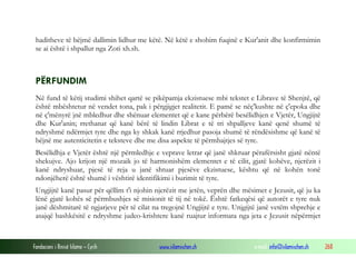 Fondacioni i Rinisë Islame — Cyrih www.islamischen.ch e-mail: info@islamischen.ch 268
haditheve të bëjmë dallimin lidhur me këtë. Në këtë e shohim fuqinë e Kur'anit dhe konfirmimin
se ai është i shpallur nga Zoti xh.sh.
PËRFUNDIM
Në fund të këtij studimi shihet qartë se pikëpamja ekzistuese mbi tekstet e Librave të Shenjtë, që
është mbështetur në vendet tona, pak i përgjigjet realitetit. E pamë se nëç'kushte në ç'epoka dhe
në ç'mënyrë jnë mbledhur dhe shënuar elementet që e kane përbërë besëlidhjen e Vjetër, Ungjijtë
dhe Kur'anin; rrethanat që kanë bërë të lindin Librat e të tri shpalljeve kanë qenë shumë të
ndryshmë ndërmjet tyre dhe nga ky shkak kanë rrjedhur pasoja shumë të rëndësishme që kanë të
bëjnë me autenticitetin e teksteve dhe me disa aspekte të përmbajtjes së tyre.
Besëlidhja e Vjetër është një përmledhje e veprave letrar që janë shkruar përafërsisht gjatë nëntë
shekujve. Ajo krijon një mozaik jo të harmonishëm elementet e të cilit, gjatë kohëve, njerëzit i
kanë ndryshuar, pjesë të reja u janë shtuar pjesëve ekzistuese, kështu që në kohën tonë
ndonjëherë është shumë i vështirë identifikimi i burimit të tyre.
Ungjijtë kanë pasur për qëllim t'i njohin njerëzit me jetën, veprën dhe mësimet e Jezusit, që ju ka
lënë gjatë kohës së përmbushjes së misionit të tij në tokë. Është fatkeqësi që autorët e tyre nuk
janë dëshmitarë të ngjarjeve për të cilat na tregojnë Ungjijtë e tyre. Unjgijtë janë vetëm shprehje e
asajqë bashkësitë e ndryshme judeo-krishtere kanë ruajtur informata nga jeta e Jezusit nëpërmjet
 