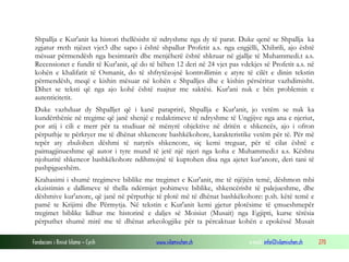 Fondacioni i Rinisë Islame — Cyrih www.islamischen.ch e-mail: info@islamischen.ch 270
Shpallja e Kur'anit ka histori thellësisht të ndryshme nga dy të parat. Duke qenë se Shpallja ka
zgjatur rreth njëzet vjet3 dhe sapo i është shpallur Profetit a.s. nga engjëlli, Xhibrili, ajo është
mësuar përmendësh nga besimtarët dhe menjëherë është shkruar në gjallje të Muhammedi.t a.s.
Recensionet e fundit të Kur'anit, që do të bëhen 12 deri në 24 vjet pas vdekjes së Profetit a.s. në
kohën e khalifatit të Osmanit, do të shfrytëzojnë kontrollimin e atyre të cilët e dinin tekstin
përmendësh, meqë e kishin mësuar në kohën e Shpalljes dhe e kishin përsëritur vazhdimisht.
Dihet se teksti që nga ajo kohë është ruajtur me saktësi. Kur'ani nuk e bën problemin e
autenticitetit.
Duke vazhduar dy Shpalljet që i kanë paraprirë, Shpallja e Kur'anit, jo vetëm se nuk ka
kundërthënie në tregime që janë shenjë e redaktimeve të ndryshme të Ungjijve nga ana e njeriut,
por atij i cili e merr për ta studiuar në mënyrë objektive në dritën e shkencës, ajo i ofron
përputhje te përkryer me të dhënat shkencore bashkëkohore, karakteristike vetëm për të. Për më
tepër aty zbulohen dëshmi të natyrës shkencore, siç kemi treguar, për të cilat është e
paimagjinueshme që autor i tyre mund të jetë një njeri nga koha e Muhammedi.t a.s. Kështu
njohuritë shkencor bashkëkohore ndihmojnë të kuptohen disa nga ajetet kur'anore, deri tani të
pashpjgueshëm.
Krahasimi i shumë tregimeve biblike me tregimet e Kur'anit, me të njëjtën temë, dëshmon mbi
ekzistimin e dallimeve të thella ndërmjet pohimeve biblike, shkencërisht të palejueshme, dhe
dëshmive kur'anore, që janë në përputhje të plotë më të dhënat bashkëkohore: p.sh. këtë temë e
pamë te Krijimi dhe Përmytja. Në tekstin e Kur'anit kemi gjetur plotësime të çmueshmepër
tregimet biblike lidhur me historinë e daljes së Moisiut (Musait) nga Egjipti, kurse tërësia
përputhet shumë mirë me të dhënat arkeologjike për ta përcaktuar kohën e epokëssë Musait
 