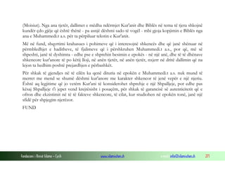 Fondacioni i Rinisë Islame — Cyrih www.islamischen.ch e-mail: info@islamischen.ch 271
(Moisiut). Nga ana tjetër, dallimet e mëdha ndërmjet Kur'anit dhe Biblës në tema të tjera shkojnë
kundër çdo gjëje që është thënë - pa asnjë dëshmi sado të vogël - mbi gjoja kopjimin e Biblës nga
ana e Muhammedi.t a.s. për ta përpiluar tekstin e Kur'anit.
Më në fund, shqyrtimi krahasues i pohimeve që i interesojnë shkencës dhe që janë shënuar në
përmbledhjet e haditheve, të fjalimeve që i përshkruhen Muhammedi.t a.s., por që, më së
shpeshti, janë të dyshimta - edhe pse e shprehin besimin e epokës - në një anë, dhe të të dhënave
shkencore kur'anore të po këtij lloji, në anën tjetër, në anën tjetër, nxjerr në dritë dallimin që na
lejon ta hedhim poshtë prejardhjen e përbashkët.
Për shkak të gjendjes në të cilën ka qenë dituria në epokën e Muhammedi.t a.s. nuk mund të
merret me mend se shumë dëshmi kur'anore me karakter shkencor të jenë vepër e një njeriu.
Është aq legjitime që jo vetëm Kur'ani të konsiderohet shprehje e një Shpalljeje, por edhe pas
kësaj Shpalljeje t'i jepet vend krejtësisht i posaçëm, për shkak të garancisë së autenticitetit që e
ofron dhe ekzistimit në të të fakteve shkencore, të cilat, kur studiohen në epokën tonë, janë një
sfidë për shpjegim njerëzor.
FUND
 