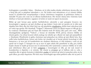 Fondacioni i Rinisë Islame — Cyrih www.islamischen.ch e-mail: info@islamischen.ch 28
kohëzgjatjen e periudhës Adam - Abraham, në të cilën tradita ebraike mbështetet akoma dhe sot
e kësaj dite për ta përpiluar kalendarin e vet. Në kohën tonë mbrojtësave të së vërtetës biblike
mund t’u kundërvemë mospërputhjen e këtyre vlerësimeve imagjinare të priftërinjve hebrej të
shekullit VI para erës sonë me të dhënat bashkëkohore. Për shumë shekuj këto vlerësime kanë
shërbyer si bazë për datimin e ngjarjeve të kohës së vjetër në raport me Jezusin.
Biblat që janë botuar para epokës bashkëkohore zakonisht u janë paraqitur lexuesve me
kronologjinë e ngjarjeve, që janë zhvilluar që nga krijimi i botës deri në epokën në të cilën janë
shpallur këto libra, dhe kjo është bërë me një parathënie eksplikative; shifrat kanë ndryshuar pak
në varësi nga epokat. Për shembull, "Vulgata" e Klementit (1621) ka dhënë tregues të tillë gjë që e
ka vendosur Abrahamin pak më herët dhe krijimin rreth 40 shekuj (XL) para erës sonë... Bibla
shumëgjuhëshe (poliglote) "Valton", e botuar në shekullin XVII, përveç teksteve biblike në
shumë gjuhë, i ka ofruar lexuesit tabela analoge me tabelën që e dhamë më sipër për paraardhësit
e Abrahamit. Përafërsisht të gjitha vlerësimet janë përputhur me shifrat që janë dhënë këtu. Kur
erdhi koha bashkëkohore, botusi nuk kishte më mundësi që të botojë përsëri kornologji të tilla
fantazioze e të mos jetë në kundërshtim me zbulimet shkencore, të cilat krijimin e vunë në një
epokë më të largët. U kënaqën me aq sa mos të japin tabela dhe parathënie të tilla, por, kishin
kujdes shumë të madh që lexuesi mos të informohej mbi vjetërsimin e teksteve biblike në të cilat
janë mbështetur dikur për të bërë redigjimin e kronologjisë së tillë, që më nuk mund të
konsiderohej si shprehje e së vërtetës. Më shumë ju përgjigjej që të hidhnin mbi to velin e
turpshëm dhe të gjenin formula të dialektikës erudite në mënyrë që teksti të pranohej ashtu siç ka
qenë dikur, pa asnjë shqetësim. Për këtë arsye kronologjitë nga teksti priftëror edhe më tej janë të
 