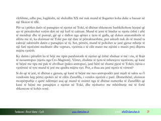 Fondacioni i Rinisë Islame — Cyrih www.islamischen.ch e-mail: info@islamischen.ch 29
vlefshme, edhe pse, logjikisht, në shekullin XX më nuk mund të llogaritet koha duke u bazuar në
një fiksion të tillë.
Për sa i përket datës së paraqitjes së njeriut në Tokë, të dhënat shkencore bashkëkohore lejojnë që
ajo të përcaktohet vetëm deri në një kufi të caktuar. Mund të jemi të bindur se njeriu është i aftë
të mendojë dhe të punojë, gjë që e dallon nga qëniet e tjera të gjalla, që duken anatomikisht të
afërta me të, ka ekzistuar në Tokë pas një date të përcaktueshme, por askush nuk do të mund ta
caktojë saktësisht datën e paraqitjes së tij. Sot, përsëri, mund të pohohet se janë gjetur mbetje të
një farë njerëzimi meditativ dhe veprues, vjetërsia e të cilit matet me njësitë e masës prej dhjetra
mijëra vjetësh.
Ky datim i përafërt ka të bëjë me tipin parahistorik të njeriut që është zbuluar si më i riu, të llojit
të neoantropus (njeriu nga Cro-Magnoni). Vërtet, zbulime të tjera të mbetejeve njerëzore, që kanë
të bëjnë me tipa më pak të zhvilluar (paleo-antropus), janë bërë në shumë pjesë të Tokës; njësia e
vjetërsisë së tyre mund të jetë me qindra mijëra vjet. Por, a thua ata janë njerëz të vërtetë?
Si do që të jetë, të dhënat e gjetura, që kanë të bëjnë me neo-antropoidët janë mjaft të sakta sa t'i
vendosim larg përtej epokës në të cilën Zanafilla, i vendos njerëzit e parë. Domethënë, ekziston
mospërputhje e qartë ndërmjet asaj që mund të nxirret nga të dhënat numerike të Zanafillës që
kanë të bëjnë me paraqitjen e njeriut në Tokë, dhe njohurive me mbështetje më të fortë
shkencore të kohës sonë.
 