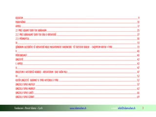 Fondacioni i Rinisë Islame — Cyrih www.islamischen.ch e-mail: info@islamischen.ch 3
KUSHTIM.........................................................................................................................................................................................................................9
PARATHËNIE...................................................................................................................................................................................................................10
HYRJE............................................................................................................................................................................................................................17
2.1 PREJ ADAMIT DERI TEK ABRAHAMI ..........................................................................................................................................................................25
2.2. PREJ ABRAHAMIT DERI TEK ERA E KRISHTERË........................................................................................................................................................27
2.3. PËRMBYTJA............................................................................................................................................................................................................30
IV..................................................................................................................................................................................................................................33
QËNDRIMI AUTORËVE TË KRISHTERË NDAJ MASHTRIMEVE SHKENCORE TË TEKSTEVE BIBLIK - SHQYRTIM KRITIK I TYRE..............................................33
V...................................................................................................................................................................................................................................40
PËRFUNDIMET................................................................................................................................................................................................................40
UNGJIJTË.......................................................................................................................................................................................................................42
I. HYRJE........................................................................................................................................................................................................................42
II...................................................................................................................................................................................................................................47
RIKUJTIMI I HISTORISË HEBREO - KRISHTERIMI DHE SHËN PALI...................................................................................................................................47
III .................................................................................................................................................................................................................................52
KATËR UNGJIJTË BURIMET E TYRE HISTORIA E TYRE....................................................................................................................................................52
UNGJILLI SIPAS MATEUT ................................................................................................................................................................................................57
UNGJILLI SIPAS MARKUT................................................................................................................................................................................................62
UNGJILLI SIPAS LUKËS...................................................................................................................................................................................................66
UNGJILLI SIPAS GJONIT..................................................................................................................................................................................................69
 