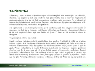 Fondacioni i Rinisë Islame — Cyrih www.islamischen.ch e-mail: info@islamischen.ch 30
2.3. PËRMBYTJA
Kapitujt 6, 7 dhe 8 të Librit të Zanafillës i janë kushtuar tregimit mbi Përmbytjen. Më saktësisht,
ekzistojnë dy tregime që nuk janë vendosur njëri pranë tjetrit, por, të ndarë në fragmente, të
gërshtuar ndërmjet tyre me një farë koherence në renditjen e disa episodeve. Në të vërtetë, në
këta tre kapituj ekzistojnë kundërthënie flagrante; edhe këtu ato shjegohen me ekzistimin e dy
burimeve të ndryshme: Jehovaistike dhe priftërore.
Më sipër pamë se ata formojnë përzjerje jo të barabarta; secili teks origjinal është ndarë në
fragmente ose fjali, kurse elementet e një burimi ndërrohen me elementet e burimit tjetër, kështu
që në tërë tregimin kalohet nga njëri burim në tjetrin 17 herë në 100 rreshta të tekstit në
frengjisht.
Tregimi i plotë është si më poshtë:
Meqë zvetënimi i njerëzve është i përgjithshëm, Zoti vendosi t'i zhdukë të gjithë me të gjitha
krijesat e gjalla. Ai e paralajmëroi Noan dhe i dha urdhër të ndërtojë një Anije në të cilën të
vendosë bashkëshorten e vet, tre djemte e vet me bashkëshortet e tyre, si dhe qënie të tjera të
gjalla. Përsa i përket këtyre të fundit, dy burimet ndryshojnë: një fragment i tregimit (priftëror)
thotë se Noa do të marrë nga një çift të secilit lloj, pastaj, në fragmentin e ardhshëm (burimi
jehovaistik), saktësohet se Zoti dha urdhër që të merret nga kafshët e quajtura të pastra - nga
shtatë çifte të secilit lloj: mashkull dhe femër, kurse prej kafshëve të quajtura të papastëra - vetëm
nga një çift. Por më poshtë është saktësuar se Noa do të hyjë në Anije me nga një çift të çdo
 