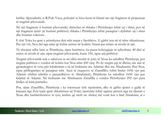 Fondacioni i Rinisë Islame — Cyrih www.islamischen.ch e-mail: info@islamischen.ch 31
kafshe. Specialistët, si R.P.de Vaux, pohojnë se këtu kemi të bëjmë me një fragment të përpunuar
të tregimit jehovaistik.
Në një fragment (i burimit jehovaistik) shënohet se shkaku i Përmbytjes është uji i shiut, por në
një fragment tjetër (të burimit priftëror) shkaku i Përmbytjes është paraqitur i dyfishtë: uji i shiut
dhe burimet tokësore.
E tërë Toka ka qenë e përmbytur deri mbi majat e bjeshkëve. E gjithë jeta në të ishte shkatërruar.
Pas një viti, Noa del nga anija që kishte arritur në kodrën Ararat pas rënies së nivelit të ujit.
Të shtojmë edhe këtë se Përmbytja, sipas burimeve, ka pasur kohëzgjatje të ndryshme: 40 ditë të
rrijtes së nivelit të ujit, sipas tregimit jehovaistik, kurse 150, sipas atij priftëror.
Tregimi jehovaistik nuk e saktëson se në cilën moshë të jetës së Noas ka ndodhur Përmbytja, por
tregimi priftëror e vendos në kohën kur Noa ishte 600 vjeç. Po ky tregim jep të dhëna, me anë të
gjenealogjive të veta, për lokalizimin e tij në krahasim me Adamin dhe me Abrahamin. Pasi Noa,
sipas përllogaritjes së paraqitur mbi bazë të treguesve të Zanafillës, është lindur 1056 vjet pas
Adamit (shihni tabelën e paraardhësve të Abrahamit), Përmbytja ka ndodhur 1656 vjet pas
krijimit të Adamit. Në krahasim me Abrahamin Zanafilla e vendos Përmbytjen 292 vjet para
lindjes së këtij patriarku.
Por, sipas Zanafillës, Përmbytja i ka interesuar tërë njerëzimit, dhe të gjitha qëniet e gjalla të
krijuara nga Zoti kanë qenë shkatërruar në Tokë; njerëzimi është ngritur përsëri nga tre djemtë e
Noas dhe bashkëshorteve të tyre, kështu që rreth tre shekuj më vonë kur u lind Abrahami, ai e
 