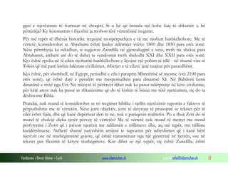 Fondacioni i Rinisë Islame — Cyrih www.islamischen.ch e-mail: info@islamischen.ch 32
gjeti e njerëzimin të formuar në shoqëri. Si u bë që brenda një kohe kaq të shkurtër u bë
përtëritja? Ky konstantim i thjeshtë ja mohon tërë vërtetësinë tregimit.
Për më tepër të dhënat historike tregojnë mospërputhjen e tij me njohuri bashkëkohore. Me të
vërtetë, konsiderohet se Abrahami është lindur ndërmjet viteve 1800 dhe 1850 para erës sonë.
Nëse përmbytja ka ndodhur, si sugjeron Zanafilla në gjenealogjitë e veta, rreth tre shekuj para
Abrahamit, atëherë atë do të duhej ta vendosnin rreth shekullit XXI dhe XXII para erës sonë.
Kjo është epoka në të cilën njohuritë bashkëkohore e lejojnë një pohim të tillë - në shumë vise të
Tokës që më parë kishin lulëzuar civilizimet, mbetjet e të cilave janë ruajtur për pasardhësit.
Kjo është, për shembull, në Egjypt, periudhë e cila i paraprin Mbretërisë së mesme (viti 2100 para
erës sonë), që është datë e përafërt me mesperiudhën para dinastisë XI. Në Babiloni kemi
dinastinë e tretë nga Uri. Në mënyrë të përkryer dihet nuk ka pasur ndërprerje në këto civilizime,
për këtë arsye nuk ka pasur as shkatërrime që do të kishin të bënin me tërë njerëzimin, siç do ta
dëshironte Bibla.
Prandaj, nuk mund të konsiderohet se tri tregimet biblike i sjellin njerëzimit raportin e fakteve të
përputhshme me të vërtetën. Nëse jemi objektiv, jemi të detyruar të pranojmë se tekstet për të
cilët është fjala, dhe që kanë depërtuar deri te ne, nuk e paraqesin realitetin. Po a thua Zoti do të
mund të zbulojë diçka tjetër përveç së vërtetës? Me të vërtetë nuk mund të merret me mend
përfytyrimi i Zotit që i mëson njerëzit me ndihmën e trillimeve dhe, aq më tepër, me trillime
kundërshtuese. Atëherë shumë natyrshëm arrijmë te supozimi për ndryshimet që i kanë bërë
njerëzit ose në trashëgimninë gojore, që është transmetuar nga një gjeneratë në tjetrën, ose në
tekstet pas fiksimit të këtyre trashëgimive. Kur dihet se një vepër, siç është Zanafilla, është
 