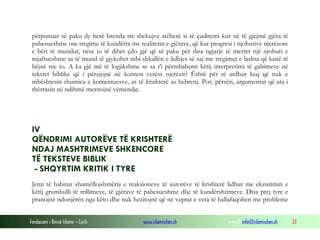 Fondacioni i Rinisë Islame — Cyrih www.islamischen.ch e-mail: info@islamischen.ch 33
përpunuar së paku dy herë brenda tre shekujve atëherë si të çuditemi kur në të gjejmë gjëra të
pabesueshme ose tregime të kundërta me realitetin e gjërave, që kur progresi i njohurive njerëzore
e bëri të mundur, nëse jo të dihet çdo gjë që së paku për disa ngjarje të merret një njohuri e
mjaftueshme sa të mund të gjykohet mbi shkallën e lidhjes së saj me tregimet e lashta që kanë të
bëjnë me to. A ka gjë më të logjikshme se sa t'i përmbahemi këtij interpretimi të gabimeve në
tekstet biblike që i përzjejnë në kontest vetëm njerëzit? Është për të ardhur keq që nuk e
mbështesin shumica e komentuesve, as të krishterë as hebrenj. Por, përsëri, argumentat që ata i
thërrasin në ndihmë meritojnë vëmendje.
IV
QËNDRIMI AUTORËVE TË KRISHTERË
NDAJ MASHTRIMEVE SHKENCORE
TË TEKSTEVE BIBLIK
- SHQYRTIM KRITIK I TYRE
Jemi të habitur shumëllojshmëria e reaksioneve të autorëve të krishterë lidhur me ekzistimin e
këtij grumbulli të trillimeve, të gjërave të pabesueshme dhe të kundërshtimeve. Disa prej tyre e
pranojnë ndonjërën nga këto dhe nuk hezitojnë që në veprat e veta të ballafaqohen me probleme
 