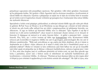 Fondacioni i Rinisë Islame — Cyrih www.islamischen.ch e-mail: info@islamischen.ch 37
përjashtuar supozimin mbi prejardhjen njerëzore. Një qëndrim i tillë është qëndrim i besimtarit
që ka pikëpamje kritike. Në epokën e Shën Agustinit nuk ka ekzistuar mundësia e konfrontimit të
tekstit biblik me shkencën. Gjerësia e pikëpamjes së njëjtë me të tijën do të kishte bërë të mundur
që në kohën tonë të kapërcehen shumë vështirësi që paraqiten kur i krahasojmë disa tekste biblike
me njohuritë shkencore.
Specialistët e kohës sonë përpiqen, përkundrazi, ta mbrojnë tekstin biblik nga çdo sulm për shkak
të gabimit. R.P.de Vaux në Hyrjen e tij në Përmbytje na jep shkaqet që e shtyjnë në këtë mbrotje
të tekstit me çdo kusht edhe atëherë kur ajo është e prapranueshme në pikëpamje historike ose
shkencore. Ai nga ne kërkon që historinë biblike mos ta shikojmë "sipas rregullave të atij lloji të
historisë me të cilën merren bashkëkohësit", sikur mund të ekzistojnë shumë mënyra të të shruarit të
historisë. E shpjeguar në mënyrë jo të saktë, historia bëhet - të gjithë e pranojnë këtë - roman
historik. Por, këtu, ajo i eviton normat që dalin nga koncepcionet tona. Komentuesi biblik
refuzon çdo kontrollim të tregimeve biblike me anë të gjeologjisë, paleontologjisë dhe me anë të
dhënave parahistorike. "Bibla nuk varet,shkruan ai, nga asnjëra prej këtyre disiplinave, dhe po të donim ta
konfrontonim me të dhënat e këtyre shkencave do të mund të arrihej vetëm deri te kundërthëniet joreale ose te
përputhjet artificiale". Duhet të vërejmë se këto refleksione janë bërë lidhur me atë që në Zanafillë
nuk është aspak në përputhje me të dhënat e shkencës bashkëkohore, sidomos kapitujt prej 1 deri
11. Por, nëse disa tregime janë të verifikuara plotësisht në kohën tonë, siç janë disa episode nga
koha e patriarkut, autori nuk e lëshon rastin të mbështetet në njohuritë bashkëkohore për
konfirmimin e vërtetësisë biblike. Ai shkruan: "Dyshimet që kanë dominuar lidhur me këto tregime duhet
të lëshojnë pe para vërtetimit të mjaftueshëm që iu bën historia orientale dhe arkeologjia". Me fjalë të tjera, nëse
 