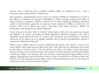 Fondacioni i Rinisë Islame — Cyrih www.islamischen.ch e-mail: info@islamischen.ch 38
shkenca është e dobishme për ta vërtetuar tregimin biblik, ajo mbështetet në të, e nëse e
konteston, është e palejueshme t'i referohet atij.
Që të pajtohet e papajtueshmja, d.m.th. teoria e së vërtetës së Biblës me karakterin jo të saktë të
disa fakteve të paraqitura në tregimet e Besëlidhjes së Vjetër, teologët modernë kanë filluar të
bëjnë revidimin e koncepteve klasike të vërtetsisë. Po të donim shprehnim hollësisht shqyrtimet
subtile të cilat zhvillohen gjerësisht në veprat me temën vërtetësisë së Biblës, siç është ajo e O.
Lorencit (1972), do të dilnim nga suazat e këtij libri. Çfarë është vërtetësia e Biblës? Të
përmendim vetëm një gjykim që i përket shkencës:
Autori shkruan se Koncili i Dytë i Vatikanit "është kujdesur mirë që të mos përcaktojë rregulla
për dallimin e së vërtetës nga trillimi në Bibël. Shqyrtimet themelore tregojnë se kjo është e
pamundur meqë Kisha nuk mund të vendosë mbi vërtetësinë apo pavërtetësinë e metodave
shkencore në atë mënyrë që do të zgjidhte parimisht dhe në mënyrë të përgjithshme çështjen e
vërtetësisë së Shkrimit (të Shenjtë)".
Është e qartë se Kisha nuk do të mund të deklarohej mbi vlerën e një "metode", si mjet për t'iu
afruar diturisë. Këtu është fjala për diçka krejt tjetër. Nuk është fjala për diskutimin mbi teoritë,
po për faktet e vërtetuara mirë. A thua në epokën tonë është e nevojshme të jesh shkencëtar i
mirë për të ditur se bota nuk është krijuar dhe se njeriu nuk është paraqitur në Tokë para tridhjet
e shtatë apo tridhjet e tetë shekujve, dhe se ky vlerësim, i nxjerr nga gjenealogjitë biblike mund të
shpallet i gabueshëm pa rrezik mashtrimi? Autori, të cilin e cituam këtu do të duhej ta dinte këtë.
Pohimet e tij mbi shkencën kanë për qëllim vetëm ta kthejnë problemin vetëm në anën tjetër, në
mënyrë që të mos të mund të trajtohet si duhet.
 