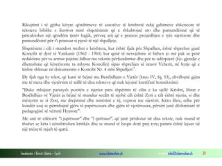 Fondacioni i Rinisë Islame — Cyrih www.islamischen.ch e-mail: info@islamischen.ch 39
Rikujtimi i të gjitha këtyre qëndrimeve të autorëve të krishterë ndaj gabimeve shkencore të
teksteve biblike e ilustron mirë shqetësimin që e shkaktojnë ato dhe pamundësinë që të
përcaktohet një qëndrim tjetër logjik, përveç atij që e pranon prejardhjen e tyre njerëzore dhe
pamundësinë për t'i pranuar si pjesë të një shpalljeje.
Shqetësimi i cili i mundon rrethet e krishtera, kur është fjala për Shpalljen, është shprehur gjatë
Koncilit të dytë të Vatikanit (1962 - 1965) kur qenë të nevojshme të bëhen jo më pak se pesë
redaktime për tu arritur pajtimi lidhur me tekstin përfundimtar dhe për tu ndërprerë (kjo gjendje e
dhemshme që kërcënonte ta mbyste Koncilin) sipas shprehjes së imzot Veberit, në hyrje që e
kishte shkruar në dokumentin e Koncilit Nr. 4 mbi Shpalljen15
.
Dy fjali nga ky tekst, që kanë të bëjnë me Besëlidhjen e Vjetër (kreu IV, fq. 53), zhvillojnë gjëra
me të meta dhe vjetërsim të atillë të disa teksteve që nuk lejojnë kurrëfarë kontekstimi:
"Duke mbajtur parasysh pozitën e njeriut para shpëtimt të cilin e ka sjellë Krishti, librat e
Besëlidhjes së Vjetër ja bëjnë të mundur secilit të njohë cili është Zoti e cili është njeriu, si dhe
mënyrën se si Zoti, me drejtësinë dhe mirësinë e tij, vepron me njerëzit. Këto libra, edhe për
kundër asaj se përmbajnë gjëra të papërsosura dhe gjëra të vjetërsuara, përsëri janë dëshmitarë të
pedagogjisë së vërtetë Hyjnore".
Me anë të cilësorit "i papërsosur" dhe "i vjetërsuar", që janë përdorur në disa tekste, nuk mund të
thuhet se këta i nënshtrohen kritikës dhe se mund të heqin dorë prej tyre; parimi është lejuar në
një mënyrë mjaft të qartë.
 