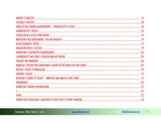 Fondacioni i Rinisë Islame — Cyrih www.islamischen.ch e-mail: info@islamischen.ch 4
BURIMET E UNGJIJVE....................................................................................................................................................................................................73
HISTORIA E TEKSTEVE....................................................................................................................................................................................................80
UNGJIJTË DHE SHKENCA BASHKËKOHORE - GJENEALOGJITË E JEZUSIT ........................................................................................................................86
GJENEALOGJITË E JEZUSIT.............................................................................................................................................................................................87
GJENEALOGJIA E JEZUSIT PARA DAVIDIT........................................................................................................................................................................92
NDRYSHIMET NGA DORËSHKRIMET DHE NË KRAHASIM..................................................................................................................................................97
ME BESËLIDHJEN E VJETËR ...........................................................................................................................................................................................97
HULUMTIMI KRITIK I TEKSTEVE......................................................................................................................................................................................99
KOMENTIMET E EKZEGETËVE BASHKËKOHORË.............................................................................................................................................................. 103
V.KUNDËRSHTIT DHE GJËRAT E PABESUESHME NË TREGIME......................................................................................................................................... 105
TREGIMET MBI MUNDIMIN ........................................................................................................................................................................................... 106
MUNGESA E TREGIMIT MBI THEMELIMIN E EUKARISTISË NË UNGJILLIN SIPAS GJONIT ...................................................................................................107
DËFTIMI I JEZUSIT TË RINGJALLUR................................................................................................................................................................................110
SHËLBIMI I JEZUSIT......................................................................................................................................................................................................113
BISEDIMET E FUNDIT TË JEZUSIT - MBROJTËSI NGA UNGJILLI SIPAS GJONIT................................................................................................................115
PËRFUNDIMET.............................................................................................................................................................................................................. 120
KURANI DHE SHKENCA BASHKËKOHORE .......................................................................................................................................................................123
I...................................................................................................................................................................................................................................123
HYRJE..........................................................................................................................................................................................................................123
FORMIMI DHE EVOLUCIONI I GALAKTIKËS SË YJEVE DHE E SISTEMIT PLANETAR............................................................................................................133
 