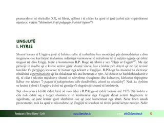 Fondacioni i Rinisë Islame — Cyrih www.islamischen.ch e-mail: info@islamischen.ch 42
pranueshme në shekullin XX, në librat, qëllimi i të cilëve ka qenë të jenë jashtë çdo shpërdorimi
njerëzor, vetëm "dëshmitarë të një pedagogjie të vërtetë hyjnore"?
UNGJIJTË
I. HYRJE
Shumë lexues të Ungjijve janë të habitur edhe të turbulluar kur mendojnë për domethënien e disa
tregimeve ose kur bëjnë krahasime ndërmjet versioneve të ndryshme të të njëjtës ngjarje që është
treguar në disa Ungjij. Këtë e konstanton R.P. Roge në librin e vet "Hyrje në Ungjijtë"17
. Me një
përvojë të madhe që e kishte arritur gjatë shumë viteve, kur e kishte për detyrë që në një revistë
katolike t'u përgjigjej lexuesve të hutuar nga tekstet e Ungjijve. R.P.Roge ka mundur ta vlerësojë
rëndësinë e pertubacionit që ka shkaktuar tek ata literatura e tyre. Ai shënon se bashkëbiseduesit e
tij, të cilat i takonin mjediseve shumë të ndryshme shoqërore dhe kulturore, kërkonin shpjegime
lidhur me tekstet "e paqartë të pakuptueshme, edhe kundërthënës, absurd ose skandaloz". Nuk ka dyshim
se leximi i plotë i Ungjijve është në gjendje t'i shqetësojë shumë të krishterët.
Një observim i këtillë është bërë së voni libri i R.P.Roge-së është botuar më 1973. Në kohën e
cila nuk është aq e largët shumica e të krishterëve nga Ungjijtë dinin vetëm fragmente të
zgjedhura, që janë lexuar gjatë shërbimit ose që janë komentuar nga altari. Nëse lihen anash
protestantët, nuk ka qenë e zakonshme që Ungjijtë të lexohen në tërësi jashtë këtyre rasteve. Ndër
 