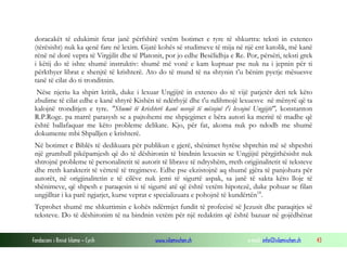 Fondacioni i Rinisë Islame — Cyrih www.islamischen.ch e-mail: info@islamischen.ch 43
doracakët të edukimit fetar janë përfshirë vetëm botimet e tyre të shkurtra: teksti in extenco
(tërësisht) nuk ka qenë fare në lexim. Gjatë kohës së studimeve të mija në një ent katolik, më kanë
rënë në dorë vepra të Virgjilit dhe të Platonit, por jo edhe Besëlidhja e Re. Por, përsëri, teksti grek
i këtij do të ishte shumë instruktiv: shumë më vonë e kam kuptuar pse nuk na i jepnin për ti
përkthyer librat e shenjtë të krishterë. Ato do të mund të na shtynin t’u bënim pyetje mësuesve
tanë të cilat do ti tronditnin.
Nëse njeriu ka shpirt kritik, duke i lexuar Ungjijtë in extenco do të vijë patjetër deri tek këto
zbulime të cilat edhe e kanë shtyrë Kishën të ndërhyjë dhe t'u ndihmojë lexuesve në mënyrë që ta
kalojnë tronditjen e tyre. "Shumë të krishterë kanë nevojë të mësojnë t'i lexojnë Ungjijtë", konstanton
R.P.Roge. pa marrë parasysh se a pajtohemi me shpjegimet e bëra autori ka meritë të madhe që
është ballafaquar me këto probleme delikate. Kjo, për fat, akoma nuk po ndodh me shumë
dokumente mbi Shpalljen e krishterë.
Në botimet e Biblës të dedikuara për publikun e gjerë, shënimet hyrëse shprehin më së shpeshti
një grumbull pikëpamjesh që do të dëshironin të bindnin lexuesin se Ungjijtë përgjithësisht nuk
shtrojnë probleme të personalitetit të autorit të librave të ndryshëm, rreth origjinalitetit të teksteve
dhe rreth karakterit të vërtetë të tregimeve. Edhe pse ekzistojnë aq shumë gjëra të panjohura për
autorët, në origjinalitetin e të cilëve nuk jemi të sigurtë aspak, sa janë të sakta këto lloje të
shënimeve, që shpesh e paraqesin si të sigurtë atë që është vetëm hipotezë, duke pohuar se filan
ungjilltar i ka parë ngjarjet, kurse veprat e specializuara e pohojnë të kundërtën18
.
Teprohet shumë me shkurtimin e kohës ndërmjet fundit të profecisë së Jezusit dhe paraqitjes së
teksteve. Do të dëshironim të na bindnin vetëm për një redaktim që është bazuar në gojëdhënat
 