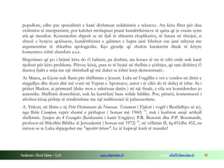 Fondacioni i Rinisë Islame — Cyrih www.islamischen.ch e-mail: info@islamischen.ch 44
popullore, edhe pse specialistët e kanë dëshmuar redaktimin e teksteve. Aty-këtu flitet për disa
vështirësi të interpretimit, por kalohet rrëshqitazi pranë kundërthënieve të qarta që ja vrasin syrin
atij që mendon. Konstatohet shpesh se në fjali të shkurtra eksplikative, të futura në shtojcë, si
shtesë e hyrjeve qetësuese, kundërthëniet e gabimet e hapta janë fshehur ose janë mbytur me
argumentime të shkathta apologjetike. Kjo gjendje që zbulon karakterin dinak të këtyre
komenteve është shastIsës a.s.e.
Shqyrtimet që po i bëjmë këtu do t'i habisin, pa dyshim, ata lexues të mi të cilët ende nuk kanë
njohuri për këto probleme. Përveç kësaj, para se të hyjnë në thelbin e çështjes, që tani dëshiroj t'i
ilustroj fjalët e mija me një shëmbull që më duket se është krejt demonstrativ.
As Mateu, as Gjoni nuk flasin për shëlbimin e Jezusit. Luka në Ungjillin e vet e vendos në ditën e
ringjalljes dhe dyzet ditë më vonë në Veprat e Apostujve, autor i të cilës do të duhej të ishte. Sa i
përket Markut, ai përmend (duke mos e saktësuar datën ) në një finale, e cila sot konsiderohet jo
autentike. Shëlbimi domethënë, nuk ka kurrëfarë baze solide biblike. Por, përsëri, komentuesit i
afrohen kësaj çështje të rëndësishme me një indiferencë të pabesueshme.
A. Trikoti, në librin e tij Petit Dictionnaire du Nouveau Testament ( Fjalori i vogël i Besëlidhjes së re),
nga Bibla Crampon, vepër shumë e përhapur ( botuar më 1960) 19
, nuk i kushton asnjë artikull
shëlbimit. Synopse des 4 Evangiles (Krahasimi i katër Ungjijve) P.R. Benoitit dhe P.P. Boismardit,
profesor në Shkollën Biblike të Jeruzalemit ( botuar më 1972) 20
, në vëllimin II, fq.451dhe 452, na
mëson se te Luka shpjegohet me "mjeshtri letrare". Le të kuptojë kush të mundet!
 