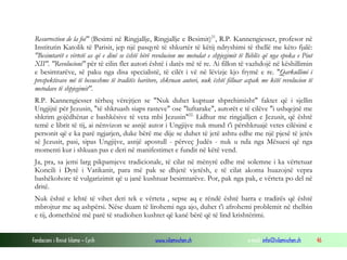 Fondacioni i Rinisë Islame — Cyrih www.islamischen.ch e-mail: info@islamischen.ch 46
Resurrection de la foi" (Besimi në Ringjallje, Ringjallje e Besimit)21
, R.P. Kannengiesser, profesor në
Institutin Katolik të Parisit, jep një pasqyrë të shkurtër të këtij ndryshimi të thellë me këto fjalë:
"Besimtarët e vërtetë as që e dinë se është bërë revolucion me metodat e shpjegimit të Biblës që nga epoka e Piut
XII". "Revolucioni" për të cilin flet autori është i datës më të re. Ai fillon të vazhdojë në këshillimin
e besimtarëve, së paku nga disa specialistë, të cilët i vë në lëvizje kjo frymë e re. "Qarkullimi i
prespektivave më të besueshme të traditës baritore, shkruan autori, nuk është filluar aspak me këtë revolucion të
metodave të shpjegimit".
R.P. Kannengiesser tërheq vërejtjen se "Nuk duhet kuptuar shprehimisht" faktet që i sjellin
Ungjijtë për Jezusin, "të shkruash siaps rasteve" ose "luftarake", autorët e të cilëve "i ushqejnë me
shkrim gojëdhënat e bashkësive të veta mbi Jezusin"22.
Lidhur me ringjalljen e Jezusit, që është
temë e librit të tij, ai nënvizon se asnjë autor i Ungjijve nuk mund t'i përshkruajë vetes cilësinë e
personit që e ka parë ngjarjen, duke bërë me dije se duhet të jetë ashtu edhe me një pjesë të jetës
së Jezusit, pasi, sipas Ungjijve, asnjë apostull - përveç Judës - nuk u nda nga Mësuesi që nga
momenti kur i shkuan pas e deri në manifestimet e fundit në këtë vend.
Ja, pra, sa jemi larg pikpamjeve tradicionale, të cilat në mënyrë edhe më solemne i ka vërtetuar
Koncili i Dytë i Vatikanit, para më pak se dhjetë vjetësh, e të cilat akoma huazojnë vepra
bashëkohore të vulgarizimit që u janë kushtuar besimtarëve. Por, pak nga pak, e vërteta po del në
dritë.
Nuk është e lehtë të vihet deri tek e vërteta , sepse aq e rëndë është barra e tradirës që është
mbrojtur me aq ashpërsi. Nëse duam të lirohemi nga ajo, duhet t'i afrohemi problemit në thelbin
e tij, domethënë më parë të studiohen kushtet që kanë bërë që të lind krishtërimi.
 
