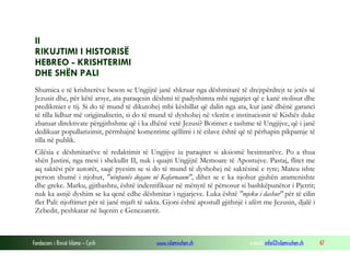 Fondacioni i Rinisë Islame — Cyrih www.islamischen.ch e-mail: info@islamischen.ch 47
II
RIKUJTIMI I HISTORISË
HEBREO - KRISHTERIMI
DHE SHËN PALI
Shumica e të krishterëve beson se Ungjijtë janë shkruar nga dëshmitarë të drejtpërdrejt te jetës së
Jezusit dhe, për këtë arsye, ata paraqesin dëshmi të padyshimta mbi ngjarjet që e kanë stolisur dhe
predikmiet e tij. Si do të mund të dikutohej mbi këshillat që dalin nga ata, kur janë dhënë garanci
të tilla lidhur më origjinalitetin, si do të mund të dyshohej në vlerën e institucionit të Kishës duke
zbatuar direktivate përgjithshme që i ka dhënë vetë Jezusi? Botimet e tashme të Ungjijve, që i janë
dedikuar popullarizimit, përmbajnë komentime qëllimi i të cilave është që të përhapin pikpamje të
tilla në publik.
Cilësia e dëshmitarëve të redaktimit të Ungjijve iu paraqitet si aksiomë besimtarëve. Po a thua
shën Justini, nga mesi i shekullit II, nuk i quajti Ungjijtë Memoare të Apostujve. Pastaj, flitet me
aq saktësi për autorët, saqë pyesim se si do të mund të dyshohej në saktësinë e tyre; Mateu ishte
person shumë i njohur, "nënpunës dogane në Kafarnaum", dihet se e ka njohur gjuhën aramenishte
dhe greke. Marku, gjithashtu, është indentifikuar në mënyrë të përsosur si bashkëpunëtor i Pjetrit;
nuk ka asnjë dyshim se ka qenë edhe dëshmitar i ngjarjeve. Luka është "mjeku i dashur" për të cilin
flet Pali: njoftimet për të janë mjaft të sakta. Gjoni është apostull gjithnjë i afërt me Jezusin, djalë i
Zebedit, peshkatar në liqenin e Genezaretit.
 