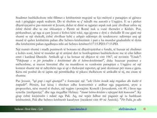 Fondacioni i Rinisë Islame — Cyrih www.islamischen.ch e-mail: info@islamischen.ch 48
Studimet bashkëkohore mbi fillimet e krishterimit tregojnë se kjo mënyrë e paraqitjes së gjërave
nuk i përgjigjet aspak realitetit. Do të shohim se ç' ndodh me autorët e Ungjijve. E sa i përket
dhjetëvjeçarëve pas misionit të Jezusit, duhet të dimë se ngjarjet aspak nuk janë zhvilluar ashtu siç
është thënë dhe se me shkuarjen e Pjetrit në Romë nuk u vunë themelet e Kishës. Por,
përkundrazi, që nga ai çast Jezusi e lëshoi këtë tokë, nga gjysma e dytë e shekullit II ose gjatë më
shumë se një shekulli, është zhvilluar luftë e ashpër ndërmjet dy tendencave: ndërmjet asaj që
mund të quhet krishtërim palian dhe hebreo-krishterimit: i pari e ka mundur gradualisht të dytin
dhe krishterimi palian ngadhnjeu mbi atë hebreo-krishter3:17:15.PD3:17:15.PD.
Një numër shumë i madh punimesh të botuara në dhjetëvjetëshat e fundit, të bazuar në zbulimet
e kohës sonë, bënë të mundur që të arrijmë deri te botëkuptimet bashkëkohore me të cilat lidhet
emri i kardinal Danielit. Artikulli që e ka botuar në dhjetor të vitit 1967, në revistën "Etudes":
"Pikëpamje e re për periudhën e krishterimit dhe të hebreo-krishterimit", duke huazuar punimet e
mëhershme, ai trazon historinë dhe na mundëson ta vendosim paraqitjen e Ungjijve në një
kontest shumë më të ndryshëm nga ai që e theksojnë raportet, që janë destinuar për masa e gjera.
Këtu më poshtë do të japim një përmbledhje të pikave thelbësore të artikullit të tij, me citate të
shumta:
Pas Jezusit, "një grup i vogël apostujsh" e formojnë një "sekt Hebre besnik ndaj rregullave dhe kultit të
tempullit". Përsëri, kur kësaj i shtohen edhe konvertitët e ardhur nga paganizmi, atyre u
propozohet, nëse mund të thuhet, një regjim i posaçëm: Koncili i Jeruzalemit, viti 49, i liron nga
synetlia (rrethprerja)23
dhe nga rregulllat Hebree: "shumë hebreo-krishter e refuzojnë këtë koncesion". Ky
grup është krejtësisht i ndarë nga Pali. Aq, më tepër lidhur më paganët që iu bashkuan
krishterimit, Pali dhe hebreo-krishterët kacafyten (incidenti vitit 49 në Antioki). "Për Palin, po edhe
 