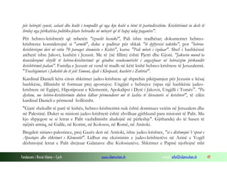 Fondacioni i Rinisë Islame — Cyrih www.islamischen.ch e-mail: info@islamischen.ch 49
për hebrejtë syneti, sabati dhe kulti i tempullit që nga kjo kohë u bënë të parëndësishëm. Krishtërimit iu desh të
lirohej nga përkatësia politiko-fetare hebraike në mënyrë që të hapej ndaj paganëve".
Për hebreo-krishterët që mbetën "izraelit besnikë", Pali ishte tradhëtar; dokumentet hebreo-
krishteree konsiderojnë si "armik", duke e paditur për shkak "të dyftyrsisë taktike", por "hebreo-
krishterizmi deri në vitin 70 paraqet shumicën e Kishës", kurse "Pali mbeti i izoluar". Shef i bashkësisë
atëherë ishte Jakovi, kushëri i Jezusit. Me të (në fillim) është Pjetri dhe Gjoni. "Jakovin mund ta
konsiderojmë shtyllë të hebreo-krishterimit që qëndroi vendosmërisht i angazhuar në hebraizëm përkundër
krishtërimit palian". Familja e Jezusit zë vend të madh në këtë kishë hebreo-krishtere të Jeruzalemit.
"Trashigimtari i Jakobit do të jetë Simoni, djali i Kleopasit, kushëri i Zotërisë".
Kardinal Danieli këtu citon shkrimet judeo-krishtere që shprehin pikëpamjen për Jezusin e kësaj
bashkësie, fillimisht të formuar prej apostujve: Ungjijtë e hebrejve (sipas një bashkësie judeo-
krishtere në Egjipt), Hipotipozat e Klementit, Apokalipsi i Dytë i Jakovit, Ungjilli i Tomës24
. "Pa
dyshim, me hebreo-krishterimin duhen lidhur përmendoret më të lashta të literaturës së krishterë", të cilën
kardinal Danieli e përmend hollësisht.
"Gjatë shekullit të parë të kishës, hebreo-krishterimi nuk është dominues vetëm në Jeruzalem dhe
në Palestinë. Duket se misioni judeo-krishterë është zhvilluar gjithkund para misionit të Palit. Mu
kjo shpjegon se si letrat e Palit vazhdimisht aludojnë në përleshje". Gjithandej do të hasen të
njëjtët armiq, në Galile, në Korint, në Kolosos, në Romë, në Antioki.
Bregdeti siriano-palestinez, prej Gazës deri në Antioki, ishte judeo-krishter, "si e dëshmojnë Veprat e
Apostujve dhe shkrimet e Klementit". Lidhur me ekzistimin e judeo-krishterëve në Azinë e Vogël
dëshmojnë letrat e Palit drejtuar Galatasve dhe Kolosianëve. Shkrimet e Papisë njoftojnë mbi
 