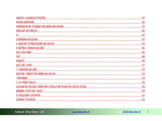 Fondacioni i Rinisë Islame — Cyrih www.islamischen.ch e-mail: info@islamischen.ch 5
KONCEPTI I SHUMËSISË SË BOTËVE...............................................................................................................................................................................135
MATERIA NDËRYJORE....................................................................................................................................................................................................136
KONFRONTIMI ME TË DHËNAT KUR'ANORE MBI KRIJIMN..............................................................................................................................................137
PËRGJIGJET NË VËREJTJE............................................................................................................................................................................................. 140
IV.................................................................................................................................................................................................................................142
ASTRONOMIA NË KUR'AN..............................................................................................................................................................................................142
A. MEDITIME TË PËRGJITHSHME MBI QIELLIN. ..............................................................................................................................................................143
B. NATYRA E TRUPAVE QIELLORË..................................................................................................................................................................................146
DIELLI DHE HËNA.........................................................................................................................................................................................................146
YJET.............................................................................................................................................................................................................................148
PLANETËT.....................................................................................................................................................................................................................149
QIELLI MË I AFËRT........................................................................................................................................................................................................151
C. STRUKTURA QIELLORE...............................................................................................................................................................................................152
EKZISTIMI I ORBITËS PËR HËNËN DHE DIELLIN.............................................................................................................................................................153
1.PËR HËNËN................................................................................................................................................................................................................154
2. SA I PËRKET DIELLIT.................................................................................................................................................................................................155
ALUZIONI NË LËVIZJEN E HËNËS DHE TË DIELLIT NË GJITHËSI ME LËVIZJE VETJAKE....................................................................................................156
NDËRRIMI I DITËS DHE I NATËS....................................................................................................................................................................................158
D. EVOLUCIONI I GJITHËSISË........................................................................................................................................................................................161
ZGJERIMI I GJITHËSISË..................................................................................................................................................................................................163
 