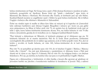 Fondacioni i Rinisë Islame — Cyrih www.islamischen.ch e-mail: info@islamischen.ch 50
hebreo-krishterimin në Frigji. Në Greqi, letra e parë e Palit drejtuar Korintasve mendon në judeo-
krishterët, posaçërisht në Apollosin. Roma është një "qëndër e rëndësishme", sipas letrës së
Klementit dhe Bariun e Hermasit. Për Svetonin dhe Tacitin, të krishterët janë një sekt Hebre.
Kardinal Danieli mendon se ungjëllizimi i parë i Afrikës ka qenë hebreo-krishterimi. Me të lidhen
Ungjijtë e hebrejve dhe shkrimet e Klementit të Aleksandrisë.
Është me rëndësi tepër të madhe të dihen këto fakte në mënyrë që të kuptohet në ç'atmosferë
lufte ndërmjet bashkësive janë shkruar Ungjijtë. Rregullimi i teksteve që i kemi sot, pas gjithë
atyre përpunimeve, ka filluar të bëhet rreth vitit 70, në epokën kur dy bashkësitë rivale janë në
luftë e sipër, kurse hebreo-krishterimi dominonte akoma. Por, me luftën hebreite të vitit 70 dhe
rënien e Jeruzalemit, gjendja do të rrokulliset. Ja si e shpjegon kardinal Danieli fundin:
"Pasi hebrejtë u diskretituan në Mbretëri, të krishterët përpiqen që të shkëputen nga ata. Të
krishterët helenistë do të marrin iniciativën: Pali do të korrë fitore postmorte; krishterimi
sociologjikisht dhe politikisht do të ndahet nga judaizmi; ai do të bëhet populli i tretë. Por, deri në
kohën e revoltës së fundit hebreite, në vitin 140, hebreo-krishterimi do të ketë dominim
kulturor".
Prej vitit 70, në periudhën që datohet para vitit 110, do të krijohen Ungjijtë: i Markut, i Mateut,i
Lukës dhe i Gjonit25
. Ata nuk janë dokumentet e parakrishtere të shkruara: letrat e Palit janë
shumë më të vjetra se ata. Sipas O. Culmanit, Pali në vitin 50 e ka redigjuar letrën e vet drejtuar
Selanikasve. Por ajo, pa dyshim, ka humbur disa vjet para se të përfundohej Ungjilli i Markut.
Figura më e diskutueshme e krishterimit, të cilën familja e Jezusit dhe apostujt që qëndruan në
Jeruzalem bashkë me Jakobin e konsideronin tradhëtar të mendimeve të Jezusit- Pali, e ndërtoi
 