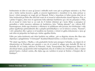 Fondacioni i Rinisë Islame — Cyrih www.islamischen.ch e-mail: info@islamischen.ch 51
krishterimin në dëm të atyre që Jezusi i mblodhi rreth vetes për ta përhapur mësimin e tij. Pasi
nuk e kishte njohur Jezusin e gjallë, ai arsyetoi legjitimitetin e mendimit të tij, duke pohuar se
Jezusi i është paraqitur në rrugë për në Damask. Është e lejueshme të bëhet pyetja çfarë do të
ishte krishterimi pa Palin dhe mbi këtë temë do të mund të ndërtoheshin shumë hipoteza. Por, sa
i përket Ungjijve, sikur mos të egzistonte lufta ndërmjet bashkësive që u bë me përçarjen e Palit,
do të mund të vinim bast se sot nuk do t'i kishim shkrimet që i kemi. Duke u paraqitur në
periudhën e luftës intensive ndërmjet dy bashkësive, këto "shkrime luftarake", siç i cilëson R.P.
Kannengiesser, dolën nga shumësia e shkrimeve të publikuara mbi Jezusin, kur krishterimi i stilit
palian ngadhënjeu përfundimisht dhe e përpiloi përmbledhjen e vet të teksteve zyrtare, "Kanonin",
i cili i përjashtoi dhe i gjykoi si të kundërta me besimin e vërtetë të gjitha dokumentat e tjera që
nuk ishin në përputhje me linjën që e kishte zgjedhur Kisha.
Edhe pse judeo-krishterët nuk ishin bashkësi me ndikim , për ta dëgjohet akoma dhe flitet nën
shprehjen e përgjithshme "të hebraizmit". Kardinal Danieli kështu e evokon fundin e tyre:
"Të ndarë nga Kisha e Madhe, e cila gradualisht lirohet prej prangave hebraike, ata shpejt do të
shkatërrohen në Perëndim, por gjurmët e tyre do të mund të ndiqen prej shekullit III deri në
shekullin IV në Lindje, sidomos në Palestinë, Arabi, Transjordani, Siri, Mesapotami. Disa do t'i
absorbojë Islami, që pjesërisht është trashigimtarë; disa do të lidhen me ortodoksët, duke e ruajtur
përsëri bazën e kulturë semite, dhe diçka nga ata vazhdon të jetojë në Kishat e Etiopisë dhe të
Kaldejes".
 