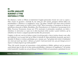 Fondacioni i Rinisë Islame — Cyrih www.islamischen.ch e-mail: info@islamischen.ch 52
III
KATËR UNGJIJTË
BURIMET E TYRE
HISTORIA E TYRE
Në shkrimet e kohës së fillimit të krishtërimit Ungjijtë përmenden shumë më vonë se veprat e
Palit. Vetëm në gjysmën e shekullit II, më saktë pas 140 vjetësh, paraqiten dëshmi lidhur me
përmbledhjen e shkrimeve të ungjilltarëve, kurse "nga fillimi i shekullit të dytë shumë autorë të krishterë
na tregojnë se e njohin numrin më të madh të letrave të Palit". Këto konstatime, të paraqitura në Hyrjen në
përkthimin ekumenik të Biblës, Besëlidhja e Re (l'Introduction a la Traduction oecumenique de la
Bible, Nouveau Testament), botuar më 1972, meritojnë të përmenden menjëherë, siç është e
dobishme të nënvizohet se vepra në të cilën bazohemi është rezultat i punës kolektive, që ka
mbledhur më shumë se njëqind specialist katolikë dhe protestantë.
Ungjijtë, të cilët më vonë do të bëhen zyrtarë, d.m.th.kanonikë, u bën të njohur shumë vonë, edhe
pse redaktimi i tyre ka qenë bërë që në fillim të shekullit II. Sipas përkthimit ekumenik, nga mesi i
shekullit II fillojnë të citohen përmbajtjet që u takojnë, por "gati gjithnjë është vështirë të konkludohet
nëse citatet janë marrë nga tekstet e shkruara, që autorët i kanë pasur pranë vetes, apo janë kënaqur që me të
kujtuar të evokojnë fragmente nga tradita popullore".
"Para 140 vjetësh, lexojmë në komentimet e këtij përkthimi të Biblës, gjithsesi nuk ka egzistuar
asnjë dëshmi sipas të cilës do të ishte njohur përmbledhja e shkrimeve të ungjilltarëve". Ky pohim
është krejtësisht i kundërt me atë që shkruan A.Tricoti (1960) në komentimet e përkthimit të tij të
 