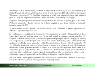 Fondacioni i Rinisë Islame — Cyrih www.islamischen.ch e-mail: info@islamischen.ch 53
Besëlidhjes së Re: "Shumë herët, në fillim të shekullit II, shkruan ai, iu bë e zakonshme që të
thuhet Ungjijtë në mënyrë që të tregohen librat të cilët, rreth vitit 150, edhe shën Justini i quajti
"Memoaret e apostujve". Për fat të keq konstatime të këtilla janë mjaft të shpeshta saqë publiku i
gjerë të krijojë një pikpamje të shtrembër lidhur me datën e përmbledhjes së Ungjijve.
Ungjijtë e përbëjnë një tërësi më shumë se një shekull pas misionit të Jezusit, por jo më herët.
Përkthimi ekumenik i Biblës vlerëson se të katër Ungjijtë e kanë fituar statutin e literaturës
kanonike rreth vitit 170.
Siç do të shihet, pohimi i Justinit, me të cilin autorët e tyre kalifikohen si apostuj, gjithashtu nuk
është më i lejueshëm në kohën tonë.
Sa i përket datës së redaktimit të Ungjijve, A. Tricoti deklaron se Ungjilli i Mateut, i Markut dhe i
Lukës kanë qenë të redigjuar para vitit 70: kjo nuk mund të pranohet, pëveç, ndoshta, për
Ungjillin e Markut. Pas aq vitesh ky komentues përpiqet t'i paraqesë autorët e Ungjijve si apostuj
ose shoqërues të Jezusit dhe për këtë arsye i lëviz datat e redaktimit, duke i vënë shumë afër
epokës në të cilën ka jetuar Jezusi. Sa i përket Gjonit, të cilin A. Tricoti e bën të jetojë edhe 100
vjet, të krishterët gjithnjë kanë qenë të mësuar që ta shohin se si në rastet festive është paraqitur
shumë afër Jezusit, por është vështirë të thuhet se ai është autor i Ungjillit që mban emrin e tij.
Apostulli Gjon (si edhe Mateu), për A. Trikotin dhe komentuesit e tjerë është dëshmitari i
autorizuar dhe i kualifikuar i ngjarjeve për të cilat predikon, edhe pse shumica e kritikëve nuk e
mbështesin hipotezën sipas të cilës ai do të bënte redigjimin e Ungjillit të katërt.
Por nëse katër Ungjijtë për të cilët është fjala nuk mund të konsiderohen "memoare" të apostujve
ose të shoqëruesve të Jezusit, atëherë, cila është prejardhja e tyre?
 