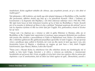 Fondacioni i Rinisë Islame — Cyrih www.islamischen.ch e-mail: info@islamischen.ch 55
kundërshtarit. Kështu ungjilltarët mblodhën dhe shkruan, sipas prespektivës personle, atë që u ishte dhënë në
traditën gojore".
Një pikëpamje e tillë kolektive, që rrjedh nga mbi njëqind shpjegues të Besëlidhjes së Re, katolikë
dhe protestantë, dallohet shumë nga linja që e ka përcaktuar Koncili i Dytë i Vatikanit në
konstituimin e tij dogmatik mbi Shpalljen, i cili është elaboruar ndërmjet viteve 1962 dhe 1965.
Më sipër kemi hasur në këtë dokument koncilor që ka të bëjë me Besëlidhjen e Vjetër. Koncili
për të ka mundur të deklarojë që librat të cilat e përbëjnë "përmbajnë mospërsosje dhe vjetërsim", por ai
nuk ka shprehur dyshime të tilla kur është fjala për Ungjijtë. Por, përkundrazi, mund të lexohet
kjo që vijon:
"Askujt nuk i ka shpëtuar pa e vërejtur se ndër të gjitha Shkrimet (e Shenjta), edhe ato të
Besëlidhjes së Re, Ungjijtë kanë superioritet të merituar, sepse paraqesin dëshminë par excellence
mbi jetesën dhe mësimet e personifikimit të Fjalës së Shpëtimtarit tonë. Kisha e ka mbështetur
dhe e mbështet gjithmonë dhe gjithkund prejardhjen apostolike të katër Ungjijve. Atë që apostujt
vërtet e predikuan sipas urdhrit të Krishtit, më vonë ata dhe njerëz të tjerë nga mesi i tyre, nën
frymëzimin hyjnor të Shpirtit, e shndëruan në tregime që janë baza e fesë, dmth Ungjijtë
katërformësh, sipas Mateut, Markut, Lukës dhe Gjonit".
"Nëna jonë e Shenjtë Kisha ka mbështetur fort dhe mbështet akoma me këmbëngulje më të
madhe se këta katër Ungjij, historinë e të cilëve e vërteton pa mëdyshje, e transmetojnë
besnikërisht atë që Jezusi, biri i Zotit, në gjallje të tij ka bërë vërtet mes njerëzve dhe ka mësur për
shpëtimin e tyre të amshueshëm, deri në ditën kur është ngritur në qiell... Domethënë, autorët e
 