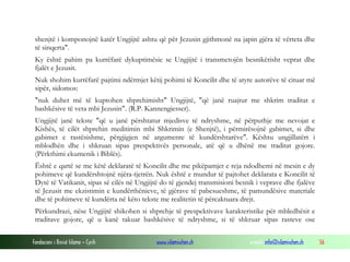 Fondacioni i Rinisë Islame — Cyrih www.islamischen.ch e-mail: info@islamischen.ch 56
shenjtë i komponojnë katër Ungjijtë ashtu që për Jezusin gjithmonë na japin gjëra të vërteta dhe
të sinqerta".
Ky është pahim pa kurrëfarë dykuptimësie se Ungjijtë i transmetojën besnikërisht veprat dhe
fjalët e Jezusit.
Nuk shohim kurrëfarë pajtimi ndërmjet këtij pohimi të Koncilit dhe të atyre autorëve të cituar më
sipër, sidomos:
"nuk duhet më të kuptohen shprehimisht" Ungjijtë, "që janë ruajtur me shkrim traditat e
bashkësive të veta mbi Jezusin". (R.P. Kannengiesser).
Ungjijtë janë tekste "që u janë përshtatur mjedisve të ndryshme, në përputhje me nevojat e
Kishës, të cilët shprehin meditimin mbi Shkrimin (e Shenjtë), i përmirësojnë gabimet, si dhe
gabimet e rastësishme, përgjigjen në argumente të kundërshtarëve". Kështu ungjillatërt i
mblodhën dhe i shkruan sipas prespektivës personale, atë që u dhënë me traditat gojore.
(Përkthimi ekumenik i Biblës).
Është e qartë se me këtë deklaratë të Koncilit dhe me pikëpamjet e reja ndodhemi në mesin e dy
pohimeve që kundërshtojnë njëra-tjetrën. Nuk është e mundur të pajtohet deklarata e Koncilit të
Dytë të Vatikanit, sipas së cilës në Ungjijtë do të gjendej transmisioni besnik i veprave dhe fjalëve
të Jezusit me ekzistimin e kundërthënieve, të gjërave të pabesueshme, të pamundësive materiale
dhe të pohimeve të kundërta në këto tekste me realitetin të përcaktuara drejt.
Përkundrazi, nëse Ungjijtë shikohen si shprehje të prespektivave karakteristike për mbledhësit e
traditave gojore, që u kanë takuar bashkësive të ndryshme, si të shkruar sipas rasteve ose
 