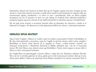 Fondacioni i Rinisë Islame — Cyrih www.islamischen.ch e-mail: info@islamischen.ch 57
luftarakisht, atëherë nuk mund të na habit fakti që në Ungjijtë i gjejmë tërë këto mangësi që janë
shenjë se i kanë bërë njerëzit në kushte të atilla. Këta mund të jenë krejtësisht të sinqertë edhe pse
transmetojnë ngjarje, pasaktësinë e të cilave as nuk e parashikojnë, duke na dhënë tregime
mospajtuse me ato të autorëve të tjerë ose, për shkaqe të rivalitetit fetar ndërmjet bashkësive,
paraqesin tregime nga jeta e Jezusit në një optikë krejtësisht të ndryshme nga ajo e kundërshtarit.
Që më parë kemi vëretjur se konteksti historik është në përputhje me mënyrën e fundit të të
kuptuarit të Ungjijve. Të dhënat me të cilat disponojmë lidhur me tekstet e vërtetojnë krejtësisht.
UNGJILLI SIPAS MATEUT
Nga të katër Ungjijtë, i Mateut zë vendin e parë në rendin e prezantimit të librit të Besëlidhjes së
Re. Kjo është plotësisht e arsyeshme, sepse ky Ungjill, në një farë mënyre, është vetëm vazhdim i
Besëlidhjes së Vjetër: është shkruar që të tregohet se "Jezusi e realizon historinë e Izraelit", siç
shkruajnë komentuesit e Përkthimit ekumenik të Biblës, përkthim nga i cili do të huazojmë
shumë. Për këtë Mateu merr shpesh citate nga Besëlidhja e Vjetër, duke treguar se Jezusi sillet si
Mesia, të cilin e kanë pritur hebrenjtë.
Ky Ungjill fillon me gjenealogjinë e Jezusit. Mateu e shpie deri tek Abrahami, ndërmjet Davidit.
Më vonë do të shohim gabimin në tekst, gabim për të cilin komentuesit heshtin. Sido që të jetë,
shihet qartë qëllimi i Mateut që nëpërmjet kësaj lidhjeje menjëherë t'ia caktojë orientimin librit të
 