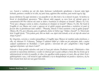 Fondacioni i Rinisë Islame — Cyrih www.islamischen.ch e-mail: info@islamischen.ch 58
vet. Autori e vazhdon po atë ide duke theksuar vazhdimisht qëndrimin e Jezusit ndaj ligjit
hebraik, parimet e mëdha të të cilit, siç janë: lutja, agjërimi dhe mëshira, janë marrë nga ky ligj.
Jezusi dëshiron t'ia japë mësimin e vet popullit të vet dhe këtë e ka si detyrë të parë. Ai kështu iu
thotë të dymbëdhjetë apostujve: "Mos shkoni ndër paganë, as mos hyni në ndonjë qytet të
samaritanëve30! Por shkoni më mirë te delet e humbura të shtëpisë së Izraelit" (Mateu 10, 5-6).
"Unë jam i dërguar vetëm te delet e humbura të shtëpisë së Izraelit" (Mateu 15, 24). Në fund të
Ungjillit të vet, Mateu më vonë e zgjeron në të gjithë popujt apostolatin e nxënësve të parë të
Jezusit dhe ia përshkruan këtë urdhër : "Prandaj, shkoni t'i bëni nxënësit e mij të gjithë popujt"
(Mateu 28, 19), por shkuarja, para së gjithash, duhet të bëhet nga "shtëpia e Izraelit". A. Tricoti për
këtë Ungjill thotë: "Nën petkun grek, libri me kokë e me shpirt është hebraik; ai ka atë shije dhe mbart ato
shenja të qarta".
Ky shqyrtim, vetvetiu e vendos prejardhjen e Ungjillit sipas Mateut në traditën judeo-krishtere, e
cila, siç shkruan O. Culmann, "përpiqet t'i ndërpresë lidhjet që e lidhin me për judaizmin, duke e ruajtur
sadopak vazhdimësinë me Besëlidhjen e Vjetër. Qendra e interesimit dhe zëri i përgjithshëm i këtij Ungjilli
sugjerojnë ekzistimin e një situate të nderë".
Faktorët e llojit politik ndoshta nuk janë të huaj për tekstin. Pushtimi romak i Palelstinës e bën
jetësisht të natyrshme dëshirën e vendit të robëruar për ta parë ardhjen e lirisë dhe lut Zotin që të
ndërmjetësojë në dobi të popullit, të cilin e ka zgjedhur midis popujve të tjerë, dhe që është Zoti i
gjithfuqishëm i tyre, i cili mund të japë ndihmën e tij të drejtpërdrejtë në punën e njerëzve, siç ka
bërë shumë herë deri më tani gjatë historisë.
 