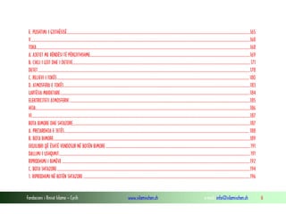 Fondacioni i Rinisë Islame — Cyrih www.islamischen.ch e-mail: info@islamischen.ch 6
E. PUSHTIMI I GJITHËSISË.............................................................................................................................................................................................165
V..................................................................................................................................................................................................................................168
TOKA............................................................................................................................................................................................................................168
A. AJETET ME RËNDËSI TË PËRGJITHSHME.....................................................................................................................................................................169
B. CIKLI I UJIT DHE I DETEVE....................................................................................................................................................................................... 171
DETET...........................................................................................................................................................................................................................178
C. RELIEVI I TOKËS......................................................................................................................................................................................................180
D. ATMOSFERA E TOKËS................................................................................................................................................................................................183
LARTËSIA MBIDETARE....................................................................................................................................................................................................184
ELEKTRICITETI ATMOSFERIK ..........................................................................................................................................................................................185
HIJA.............................................................................................................................................................................................................................186
VI.................................................................................................................................................................................................................................187
BOTA BIMORE DHE SHTAZORE.......................................................................................................................................................................................187
A. PREJARDHJA E JETËS............................................................................................................................................................................................... 188
B. BOTA BIMORE...........................................................................................................................................................................................................189
EKUILIBRI QË ËSHTË VENDOSUR NË BOTËN BIMORE.....................................................................................................................................................191
DALLIMI I USHQIMIT.....................................................................................................................................................................................................191
RIPRODHIMI I BIMËVE..................................................................................................................................................................................................192
C. BOTA SHTAZORE.......................................................................................................................................................................................................194
1. RIPRODHIMI NË BOTËN SHTAZORE ............................................................................................................................................................................196
 