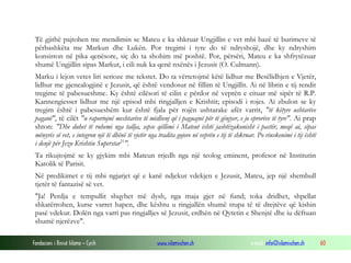 Fondacioni i Rinisë Islame — Cyrih www.islamischen.ch e-mail: info@islamischen.ch 60
Të gjithë pajtohen me mendimin se Mateu e ka shkruar Ungjillin e vet mbi bazë të burimeve të
përbashkëta me Markun dhe Lukën. Por tregimi i tyre do të ndryshojë, dhe ky ndryshim
konsiston në pika qenësore, siç do ta shohim më poshtë. Por, përsëri, Mateu e ka shfrytëzuar
shumë Ungjillin sipas Markut, i cili nuk ka qenë nxënës i Jezusit (O. Culmann).
Marku i lejon vetes liri serioze me tekstet. Do ta vërtetojmë këtë lidhur me Besëlidhjen e Vjetër,
lidhur me gjenealogjinë e Jezusit, që është vendosur në fillim të Ungjillit. Ai në librin e tij rendit
tregime të pabesueshme. Ky është cilësori të cilin e përdor në veprën e cituar më sipër të R.P.
Kannengiesser lidhur me një episod mbi ringjalljen e Krishtit; episodi i rojes. Ai zbulon se ky
tregim është i pabesueshëm kur është fjala për rojën ushtarake afër varrit, "të këtyre ushtarëve
paganë", të cilët "u raportojnë meshtarëve të mëdhenj që i paguajnë për të gënjyer, e jo eprorëve të tyre". Ai prap
shton: "Dhe duhet të ruhemi nga tallja, sepse qëllimi i Mateut është jashtëzakonisht i pastër, meqë ai, sipas
mënyrës së vet, e integron një të dhënë të vjetër nga tradita gojore në veprën e tij të shkruar. Po rinskenimi i tij është
i denjë për Jezu Krishtin Superstar31
".
Ta rikujtojmë se ky gjykim mbi Mateun rrjedh nga një teolog eminent, profesor në Institutin
Katolik të Parisit.
Në predikimet e tij mbi ngjarjet që e kanë ndjekur vdekjen e Jezusit, Mateu, jep një shembull
tjetër të fantazisë së vet.
"Ja! Perdja e tempullit shqyhet më dysh, nga maja gjer në fund; toka dridhet, shpellat
shkatërrohen, kurse varret hapen, dhe kështu u ringjallën shumë trupa të të drejtëve që kishin
pasë vdekur. Dolën nga varri pas ringjalljes së Jezusit, erdhën në Qytetin e Shenjtë dhe iu dëftuan
shumë njerëzve".
 