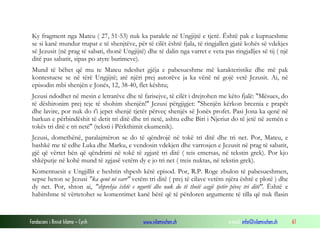 Fondacioni i Rinisë Islame — Cyrih www.islamischen.ch e-mail: info@islamischen.ch 61
Ky fragment nga Mateu ( 27, 51-53) nuk ka paralele në Ungjijtë e tjerë. Është pak e kuptueshme
se si kanë mundur trupat e të shenjtëve, për të cilët është fjala, të ringjallen gjatë kohës së vdekjes
së Jezusit (në prag të sabati, thonë Ungjijtë) dhe të dalin nga varret e veta pas ringjalljes së tij ( një
ditë pas sabatit, sipas po atyre burimeve).
Mund të bëhet që mu te Mateu ndeshet gjëja e pabesueshme më karakteristike dhe më pak
kontestuese se në tërë Ungjijtë; atë njëri prej autorëve ja ka vënë në gojë vetë Jezusit. Ai, në
episodin mbi shenjën e Jonës, 12, 38-40, flet kështu;
Jezusi ndodhet në mesin e letrarëve dhe të farisejve, të cilët i drejtohen me këto fjalë: "Mësues, do
të dëshironim prej teje të shohim shenjën!" Jezusi përgjigjet: "Shenjën kërkon breznia e prapët
dhe lavire, por nuk do t'i jepet shenjë tjetër përveç shenjës së Jonës profet. Pasi Jona ka qenë në
barkun e përbindëshit të detit tri ditë dhe tri netë, ashtu edhe Biri i Njeriut do të jetë në zemën e
tokës tri ditë e tri netë" (teksti i Përkthimit ekumenik).
Jezusi, domethënë, paralajmëron se do të qëndrojë në tokë tri ditë dhe tri net. Por, Mateu, e
bashkë me të edhe Luka dhe Marku, e vendosin vdekjen dhe varrosjen e Jezusit në prag të sabatit,
gjë që vërtet bën që qëndrimi në tokë të zgjatë tri ditë ( teis emersas, në tekstin grek). Por kjo
shkëputje në kohë mund të zgjasë vetëm dy e jo tri net ( treis nuktas, në tekstin grek).
Komentuesit e Ungjillit e heshtin shpesh këtë episod. Por, R.P. Roge zbulon të pabesueshmen,
sepse heton se Jezusi "ka qenë në varr" vetëm tri ditë ( prej të cilave vetëm njëra është e plotë ) dhe
dy net. Por, shton ai, "shprehja është e ngurtë dhe nuk do të thotë asgjë tjetër pëveç tri ditë". Është e
habitshme të vërtetohet se komentimet kanë bërë që të përdoren argumente të tilla që nuk flasin
 