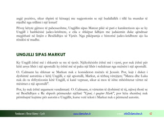 Fondacioni i Rinisë Islame — Cyrih www.islamischen.ch e-mail: info@islamischen.ch 62
asgjë pozitive, sikur shpirti të kënaqej me sugjestionin se një budallallëk i tillë ka mundur të
rrjedhë nga trillimi i një letrari!
Pëveç këtyre gjërave të pabesueshme, Ungjillin sipas Mateut pikë së pari e karakterizon ajo se ky
Ungjill i bashkësisë judeo-krishtere, e cila e shkëput lidhjen me judaizmin duke qëndruar
megjithatë në linjën e Besëlidhjes së Vjetër. Nga pikëpamja e historisë judeo-kridhtere ajo ka
rëndësi të madhe.
UNGJILLI SIPAS MARKUT
Ky Ungjill është më i shkurtër se tre të tjerët. Njëkohësisht është më i vjetri, por nuk është për
këtë arsye libër i një apostulli: ky është më së paku një libër i reduktuar nga nxënësi i një apostulli.
O. Culmann ka shkruar se Markun nuk e konsideron nxënës të Jezusit. Por, kujt i duket i
dyshimtë autorësia e këtij Ungjilli, e një apostulli, Markut, ai tërheq vërejtjen; "Mateu dhe Luka
nuk do ta shfrytëzonin këtë Ungjill, si kanë vepruar, sikur ai mos të ishte mbështetur vërtet në
mësimet e një apostulli".
Por, ky nuk është argument vendimtarë. O. Culmann, si vërtetim të dyshimtë të tij, njësoj thotë se
në Besëlidhjen e Re shpesh përmendet njëfarë "Gjoni, i quajtur Mark", por këta shembuj nuk
përmbajnë kujtime për autorin e Ungjillit, kurse vetë teksti i Markut nuk e përmend autorin.
 