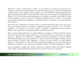 Fondacioni i Rinisë Islame — Cyrih www.islamischen.ch e-mail: info@islamischen.ch 63
Njohuritë e pakta të informacioneve lidhur me këtë çështje i ka detyruar komentuesit që si
element me rëndësi të marrin hollësirat të cilat duken të pabesueshme, si është kjo: nën preteksin
se Marku është i vetmi ungjilltar i cili në tregimin e vet mbi Mundimin e tregon episodin për një
djalosh, që për rrobë ka pasur vetëm çarçaf dhe i cili, kur provuan ta kapnin, e lë çarçfin dhe ikën
(Marku 14, 51-52), disa kanë nxjerrë përfundime se ky djalosh ka mundur të jetë Marku, “nxënësi
besnik që përpiqej t'i shkonte pas mësuesit" (Përkthimi ekumenik); sipas të tjerëve, "në këtë kujtim
personal mund të shihen shenja të origjinalitetit, një nënshkrim anonim", "i cili vërteton se ai ka qenë dëshmitarë"
(O. Culmann ).
Sipas këtij autori, "ndryshimet e shumta të fjalive e vërtetojne hipotezën sipas së cilës autori do të
ishte me preardhje hebraike", po prania e latinizmave mund të sugjerojë se ai e ka shkruar
Ungjillin e vet në Romë. "ai, në fund të fundit, ju drejtohet të krishterëve që nuk jetojnë në
Palestinë dhe kujdeset që t'ju shpjegojë shprehjet arameike që i përdor".
Me të vërtetë, tradita dëshironte ta nxirrte Markun si shoqërues të Pjetrit në Romë, duke e
mbështetur këtë në letrën e parë të Pjetrit (nëse ai është vërtetë autori i saj). Pjetri u ka shkruar
atyre që u dedikohet letra: "Bashkësia e të zgjedhurve në Babiloni ju përshëndet si dhe djali im, Marku".
Përkthimit ekumenik, prej nga konsiderohet se lejohet të nxirret përfundimi se Marku, i cili ka
qenë me Pjetrin në Romë, është ungjilltarë... a thua një rezonim i këtillë e ka shtyrë Papinë,
ipeshkvin e Hieropolisit, që rreth vitit 150 t'ia përshkruajë ungjillit, për të cilin është fjala, një
Marku për të cilin thonë se ka qenë jo vetëm "përkthyes i Pjetrit" , por edhe bashkëpunëtor i Palit?
Nga kjo perspektiv, ungjilli sipas Markut datohet pas vdekjes së Pjetrit, domethënë ndërmjet
viteve 65dhe 70, sipas Përkthimit ekumenik, kurse rreth vitit 70, sipas O. Culmannit.
 