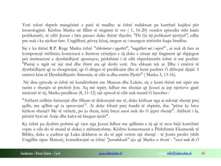 Fondacioni i Rinisë Islame — Cyrih www.islamischen.ch e-mail: info@islamischen.ch 64
Vetë teksti shpreh mangësinë e parë të madhe: ai është redaktuar pa kurrfarë kujdesi për
kronologjinë. Kështu Marku në fillim të tregimit të vet ( 1, 16-20) vendos episodin mbi katër
peshkatarët, të cilët Jezusi i bën pasues duke thënë thjesht: "Do t'ju bëj peshkatarë njerëzish", edhe
pse nuk i ka njohur fare. Ungjilltari, pëveç kësaj, tregon se i mungon tërësisht fuqia bindëse.
Siç e ka thënë R.P. Roge Marku është "shkrimtar i ngathët", "ungjillari më i mjerë" , ai nuk di fare ta
komponojë rrëfimin; kometuesi e ilustron vërejtjen e tij duke e cituar një fragment që shpjegon
për institucioni e dymbëdhjetë apostujve, përkthimi i të cilit shprehimisht është si më poshtë:
"Pastaj u ngjit në një mal dhe thirri ata që deshi vetë. Ata shkuan tek ai. Dhe i emëroi të
dymbëdhjetë që ta shoqërojnë, që t'i dërgoi të predikojnë dhe të kenë pushtet t'i dëbojnë djajtë. I
emëroi këta të Dymbëdhjetët: Simonin, të cilit ia dha emrin Pjetër" ( Marku 3, 13-16).
Në disa episode ai është në kundërshtim me Mateun dhe Lukën, siç e kemi thënë më sipër me
rastin e shenjës së profetit Jon. Aq më tepër, lidhur me shenjat që Jezusi ju jep njerëzve gjatë
misionit të tij, Marku predikon (8, 11-12) një episod të cilit nuk mund t'i besohet :
"Atëherë erdhën farisenjtë dhe filluan të diskutojnë me të, duke kërkuar nga ai ndonjë shenjë prej
qellit, me qëllim që ta sprovojnë32
. Ai duke fsharë prej fundit të shpirtit, tha: "përse ky brez
kërkon shenjë? Me të vërtetë, po ju them, këtij brezi asesi nuk do t'i jepet shenjë". Atëherë i la,
përsëri hyri në Anije dhe kaloi në bregun tjetër".
Ky është pa dyshim pohimi që vjen nga Jezusi lidhur me qëllimin e tij që të mos bëjë kurrëfarë
vepre e cila do të mund të dukej e mbinatyshme. Kështu komentuesit e Përkthimit Ekumenik të
Biblës, duke u çuditur që Luka deklaron se do të japë vetëm një shenjë - të Jonës profet (shih
Ungjillin sipas Mateut), konsiderojnë se është "paradoksale" ajo që Marku u thotë : "asesi nuk do t'i
 