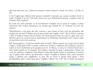 Fondacioni i Rinisë Islame — Cyrih www.islamischen.ch e-mail: info@islamischen.ch 65
jepet shenjë këtij brezi", pas "çudirave që i paraqitet si shenjë vetë Jezusi", vërejnë ata. (Luka, 7, 22 dhe 11,
20).
I tërë Ungjilli sipas Markut është pranuar zyrtarisht si kanonik, por autorët modernë thonë se
fundi i Ungjillit të tij (16, 9-20) është shtuar më vonë. Përkthimi Ekumenik e sinjalizon këtë në
mënyrën mjaft eksplicite.
Ky fund nuk është përfshirë në dy dorëshkrimet komplete më të vjetra të Ungjijve, Codexu
Vaticanusu dhe Codexu Sinaiticusu, që datojnë nga shekulli IV. O. Culmann me këtë rast
shkruan:
"Dorëshkrimet e reja greke dhe disa versione e kanë shtuar në këtë vend një përfundim mbi
tregimet që nuk janë të Markut, por që janë nxjerrë nga Ungjijtë e tjerë". Me të vërtetë, versionet
e këtij të fundit të shtuar janë të shumta. Në tekste ekziston herë një version i gjatë, herë një i
shkurtër (që të dy versionet janë të reproduktuar në Përkthimin Ekumenik), herë versioni i gjatë
me një shtesë, herë të dy versionet.
R.P. Kannengiesser e komenton kështu këtë të fundit: "Duhet patjetër që të jenë nxjerrë jashtë
vargjet e fundit gjatë kohës së pritjes zyrtare (ose botimet e dedikuara për publikun e gjerë) të
veprës së tij në bashkësinë që ka garantuar për të. As Mateu, as Luka, as a fortiori Gjoni nuk e
kanë njohur pjesën që ka munguar. Por, përsëri, zbrazëtia ka qenë e palejueshme. Shumë më
vonë, kur shkrimet e ngjashme sipas Mateut, Lukës dhe Gjonit u bënë të mundshme të lexohen
nga të gjithë, është hartuar një përfundim i denjë i Ungjillit të Markut, duke marrë elemente
majtas e djathtas prej ungjilltarëve të tjerë. Do të mund t'i gjenim lehtë pjesët e kësaj
përmbledhjeje duke e ndarë pjesë pjesë Ungjillin e Markut (16, 9-20). Do të kishim një pasqyrë
 