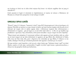 Fondacioni i Rinisë Islame — Cyrih www.islamischen.ch e-mail: info@islamischen.ch 66
me konkrete të lirisë me të cilën është trajtuar lloji letrar i të rëfyerit ungjilltar deri në prag të
shekullit II".
Çfarë pranimi të hapët të ekzistimit të shpërdorimeve të njeriut në tekstet e Shkrimeve (të
Shenjta) na ofrojnë këto pasqyrime të një teologu të madh!
UNGJILLI SIPAS LUKËS
"Kronisti", sipas O. Culmann, "romancieri i vërtetë", sipas R.P. Kannengiesseri, Luka në prologun e tij
drejtuar Theofilit na njofton se ai pas shumë të tjerëve që kanë hartuar tregime mbi Jezusin, do të
shkruajë një tregim mbi të njëjtat ngjarje duke i shfrytëzuar tregimet dhe informacionet e
dëshmitarëve të ngjarjes - gjë që tregon se ai nuk është njëri ndër ta - si dhe ato që rrjedhin nga
predikimet e apostujve. Kjo, domethënë, është punë metodike e tij që e tregon me këto shprehje:
"Meqë shumë janë përpjekur t'i sistemojnë rrëfimet mbi ngjarjet që kanë ndodhur ndër ne, ashtu
siç na kanë treguar ata që ishin dëshmitarë të ngjarjeve që nga fillimi dhe shërbëtorë të Fjalës,
edhe mua më bëri mirë, dhe, pasi i shqyrtova më vëmendje që nga fillimi, t'i shkrova ty me
rradhë, shkëlqesi Theofil, që të bindesh plotësisht mbi sigurinë e mësimit që e ke marrë".
Që nga rreshtat e parë kuptohet e tërë ajo që e ndan Lukën nga "shkrimtari shumë i vogël", siç është
Marku, veprën e të cilit sapo e përmendëm. Ungjilli i tij është vepër letrare e pakontestueshme, e
shkuar me një greqishte klasike pa barbarizma.
 