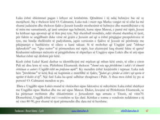 Fondacioni i Rinisë Islame — Cyrih www.islamischen.ch e-mail: info@islamischen.ch 67
Luka është shkrimtari pagan i kthyer në krishtërim. Qëndrimi i tij ndaj hebrejve bie në sy
menjëherë. Siç e thekson këtë O. Culmanni, Luka nuk i merr nga Marku vargjet në të cilat ka më
shumë judaizëm dhe thekson fjalët e Jezusit kundër mosbesimit të hebrejve dhe marrëdhëniet e tij
të mira me samaritanët, që janë urrejtur nga hebrejtë, kurse sipas Mateut, e pamë më sipër, Jezusi
ka kërkuar nga apostujt që të ikin prej tyre. Një shembull tronditës, ndër shumë shembuj të tjerë,
për faktin se ungjilltarët duke vënë në gojën e Jezusin atë që u është përgjigjur prespektivave të
tyre, me bindje thellësisht të padyshimta, japin versionin e fjalëve të Jezusit në përshtatje me
pikëpamjet e bashkësive të cilave u kanë takuar. Si të mohohet që Ungjijtë janë "shkruar
luftarakisht" ose "sipas rasteve" të përmendura më sipër, kur ekzistojnë kaq shumë fakte të qarta?
Krahasimi ndërmjet mënyrës së përgjithshme të shprehjes së Ungjijve sipas Lukës dhe të atij sipas
Markut është një dëshmi për këtë.
Kush është Luka? Kanë dashur ta identifikojnë më mjekun që mban këtë emër, të cilin e citon
Pali në disa letra të veta. Përkthimi Ekumenik thekson "shumë veta nga përshkrimi i saktë i të sëmurit
vërtetuan se autori i Ungjillit është me profesion mjek". Ky mendim është krejtësisht i tepruar. Luka nuk
bën "përshkrime" të këtij lloji në kuptimin e mirëfilltë të fjalës; "fjalori që e përdor ai është i një njeriu të
ngritur të kohës së tij". Një farë Luka ka qenë udhëtar shoqërues i Palit. A thua mos është ky po ai
person? O. Culmanni mendon se po.
Data e Ungjillit sipas Lukës mund të vlerësohet sipas faktorëve të ndryshëm: Luka është shërbyer
me Ungjillin sipas Markut dhe me atë sipas Mateut. Duket, lexojmë në Përkthimin Ekumenik, se
ka përjetuar rrethimin dhe shkatërrimin e Jeruzalemit nga armata e Titusit, në vitin70.
Domethënë, Ungjilli është më i vonshëm se kjo datë. Kritikat e sotme e vendosin redaktimn e tij
në vitet 80-90, por shumë të tjerë përmendin dhe data më të hershme.
 