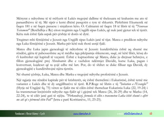 Fondacioni i Rinisë Islame — Cyrih www.islamischen.ch e-mail: info@islamischen.ch 68
Mënyrat e ndryshme të të rrëfyerit të Lukës tregojnë dallime të theksuara në krahasim me ato të
paraardhësve të tij. Më sipër e kemi dhënë pasqyrën e tyre të shkurtër. Përkthimi Ekumenik në
faqen 181 e në faqen pasuese i sinjalizon këto. O. Culmanni në faqen 18 të librit të tij "Nouveau
Testament" (Besëlidhja e Re) citon tregimin nga Ungjilli sipas Lukës, që nuk janë gjetur tek të tjerët.
Këtu nuk është fjala aspak për çështje të dorës së dytë.
Tregimet mbi fëmijërinë e Jezusit nga Ungjilli sipas Lukës janë të tijat. Mateu e predikon ndryshe
nga Luka fëmijërinë e Jezusit. Marku për këtë nuk thotë asnjë fjalë.
Mateu dhe Luka japin gjenealogji të ndryshme të Jezusit: kundërthënia është aq shumë me
rëndësi, gjëra të pabesueshme aq të mëdha nga pikëpamja shkencore, saqë, në këtë libër, kësaj do
t'i kushtohet një kapitull të veçantë. Është e kuptueshme që Mateu, duke ju drejtuar hebrejve, e
fillon gjenealogjinë prej Abrahamit dhe e vazhdon ndërmjet Davidit, kurse Luka, pagan i
konvertuar, kujdeset që ta çojë edhe më lart. Por, do të shihet se duke filluar nga Davidi, dy
gjenealogjitë e kundërshtojnë njëra-tjetrën.
Në shumë çështje, Luka, Mateu dhe Marku e tregojnë ndryshe profetësinë e Jezusit.
Një ngjarje me rëndësi kapitale për të krishterët, siç është themelimi i Eukaristisë, është temë me
variantet e Lukës dhe të dy ungjillltarëve të tjerë. R.P.Roge në librin e tij "Initation a l'Evanglie"
(Hyrje në Ungjijtë fq. 75) vëren se fjalët me të cilën është themeluar Eukaristia Luka (22, 19-24) i
ka transmetuar krejtësisht ndryshe nga fjalët që i gjejmë tek Mateu (26, 26-29) dhe te Marku (14,
22-24), te të cilët janë gati të njëjta. "Përkundrazi, formula të cilën e transmeton Luka është shumë e afërt
me atë që e përmend shën Pali" (letra e parë Koritianëve, 11, 23-25).
 