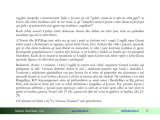 Fondacioni i Rinisë Islame — Cyrih www.islamischen.ch e-mail: info@islamischen.ch 70
ungjijtë sinoptikë i transmetojnë fjalët e Jezusit në stil "goditës, shumë më të afërt me stilin gojor", te
Gjoni stili është meditues deri në atë masë sa që "ndonjëherë mund të pyesim a thua akoma po flet Jezusi
apo fjalët e tij pahetueshëm janë zgjatur nga meditimet e ungjilltarit".
Kush është autori? Çështja është diskutuar shumë dhe lidhur me këtë janë vënë në qarkullim
mendime nga më të ndryshmet.
A.Tricoti dhe R.P.Roge janë ndër ata që nuk i prek as dyshimi më i vogël: Ungjilli sipas Gjonit
është vepër e dëshmitarit të ngjarjes; autori është Goni, biri i Zebetit dhe vëlla i Jakovit, apostull,
për të cilin dimë hollësira që janë dhënë në doracakët, të cilët i janë kushtuar publikut të gjerë.
Ikonografia popullarizuese e vendos afër Jezusit, si në kohën e darkës së fundit, që i ka paraprirë
Mundimit. Kush do të mund të mendonte se Ungjilli sipas Gjonit nuk është vepër e këtij Gjoni,
apostull, figura e të cilit është aq shumë e përhapur?
Redaktimi shumë i vonshëm i këtij Ungjilli të katërt nuk është argument formal kundër një
pikëpamje të tillë. Versioni definitiv duhet të jetë i redaktuar patjetër nga fundi i shekullit I.
Vendosja e redaktimit gjashtëdhjet vjet pas Jezusit do të ishte në përputhje me ekzistimin e një
apostulli shumë të ri në kohën e Jezusit, i cili do të jetonte afër një shekull. Në studimin e vet mbi
Ringjalljen, R.P. Kannengiesseri arrin në përfundimin se asnjë autor i Besëlidhjes së Re, përveç
Palit, nuk mund të thotë për vete se është dëshmitar i ringjalljes së Jezusit. Por, përsëri, Gjoni e
përshkruan dëftimin e Jezusit para apostujve, ndër të cilët do të ketë qenë edhe ai, kur ishin të
gjithë së bashku, përveç Tomës (20, 19-24), pastaj tetë ditë më vonë të gjithëve së bashku (20, 25-
29).
O.Culmann në librin e tij "Le Nouveau Testament" nuk përcaktohet.
 