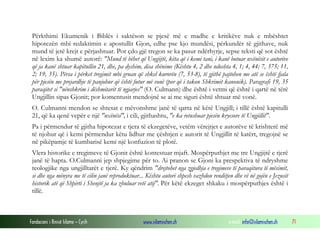 Fondacioni i Rinisë Islame — Cyrih www.islamischen.ch e-mail: info@islamischen.ch 71
Përkthimi Ekumenik i Biblës i saktëson se pjesë më e madhe e kritikëve nuk e mbështet
hipotezën mbi redaktimin e apostullit Gjon, edhe pse kjo mundësi, përkundër të gjithave, nuk
mund të jetë krejt e përjashtuar. Por çdo gjë tregon se ka pasur ndërhyrje, sepse teksti që sot është
në lexim ka shumë autorë: "Mund të bëhet që Ungjijtë, këta që i kemi tani, i kanë botuar nxënësit e autorëve
që ja kanë shtuar kapitullin 21, dhe, pa dyshim, disa shënime (Kështu 4, 2 dhe ndoshta 4, 1; 4, 44; 7, 375; 11,
2; 19, 35). Përsa i përket tregimit mbi gruan që shkel kurorën (7, 53-8), të gjithë pajtohen me atë se është fjala
për pjesën me prejardhje të panjohur që është futur më vonë (por që i takon Shkrimit kanonik). Paragrafi 19, 35
paraqitet si "nënshkrim i dëshmitarit të ngjarjes" (O. Culmann) dhe është i vetmi që është i qartë në tërë
Ungjillin sipas Gjonit; por komentusit mendojnë se ai me siguri është shtuar më vonë.
O. Culmanni mendon se shtesat e mëvonshme janë të qarta në këtë Ungjill; i tillë është kapitulli
21, që ka qenë vepër e një "nxënësi", i cili, gjithashtu, "e ka retushuar pjesën kryesore të Ungjillit".
Pa i përmendur të gjitha hipotezat e tjera të ekzegetëve, vetëm vërejtjet e autorëve të krishterë më
të njohur që i kemi përmendur këtu lidhur me çështjen e autorit të Ungjillit të katërt, tregojnë se
në pikëpamje të kumbarisë kemi një konfuzion të plotë.
Vlera historike e tregimeve të Gjonit është kontestuar mjaft. Mospërputhjet me tre Ungjijtë e tjerë
janë të hapta. O.Culmanni jep shpjegime për to. Ai pranon se Gjoni ka prespektiva të ndryshme
teologjike nga ungjilltarët e tjerë. Ky qëndrim "drejtohet nga zgjedhja e tregimeve të paraqitura të mësimit,
si dhe nga mënyra me të cilin janë reproduktuar... Kështu autori shpesh vazhdon renditjen dhe vë në gojën e Jezusit
historik atë që Shpirti i Shenjtë ja ka zbuluar vetë atij". Për këtë ekzeget shkaku i mospërputhjes është i
tillë.
 