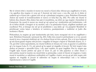 Fondacioni i Rinisë Islame — Cyrih www.islamischen.ch e-mail: info@islamischen.ch 72
Me të vërtetë është e mundur të merret me mend se Gjoni duke shkruar pas ungjilltarëve të tjerë,
i ka zgjedhur disa tregime të vetat që t'i ilustrojë më mirë tezat e veta dhe nuk do të duhet të
çuditemi që te Gjoni nuk e gjejmë tërë atë që e përmbajnë treëgimet e tjera. Përkthimi Ekumenik
zbulon një numër të konsiderueshëm të rasteve të këtij lloji (fq. 282). Por edhe më shumë të
habisin disa zbrazëti. Disa duken fare pak të mundshme, siç është ajo nga tregimi i themelimit të
Eukaristisë. Siç mund të merret me mend që një episod aq i rëndësishëm për krishtërimin, i cili
do të bëhet shtyllë e liturgjisë së tij: meshën, nuk e ka përmendur Gjoni, ungjilltari meditativ par
excellence? Por, ai kënaqet me atë që në predikimin e asaj darke që i ka paraprirë Mundimit të
përshkruajë vetëm larjen e këmbëve të nxënësve, paralajmërimin e tradhëtisë së Judës dhe
mohimin e Pjetrit.
Përkundrazi, ka tregime që janë karakterisitke për këtë, kurse mungojnë tek të tre ungjilltarët e
tjerë. Përkthimi Ekumenik i përmend (fq. 283). Edhe këtu mund të përfundojmë se të tre autorët
mund të mos e kuptojnë rëndësinë që e ka zbuluar Gjoni në këto episode. Por, si të mos habitemi
që tek Gjoni gjejmë tregime mbi Jezusin e ringjallur në bregun e liqenit të Tiberiadit (Gjoni, 21, 1-
14), që është vetëm reproduktim, me shumë hollësira të shtuara më vonë, të gjuetisë së çuditshme
që e ka treguar Luka (5, 11), një episod që ka ngjarë në ringjallje të Jezusit. Në këtë tregim Luka
aludon në praninë e apostullit Gjon, i cili, sipas traditës, ka qenë ungjilltar. Pasi ky tregim nga
Ungjilli sipas Gjonit përbën një pjesë të kreut 21, për të cilin pajtohen se është shtesë e
mëvonshme mund të marrim me mend lehtë se përmendja e emrit të Gjonit në tregimin e Lukës
mund të mendohet se ndërthuret artificialisht në Ungjillin e katërt: nevoja që për këtë tregim mbi
ngjarjen në ringjallje të Jezusit të ndërrohet në tregim të mbasvdekjes nuk e ka ndaluar
shpërdoruesin e teksit të Ungjillit.
 
