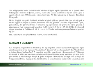 Fondacioni i Rinisë Islame — Cyrih www.islamischen.ch e-mail: info@islamischen.ch 73
Një mospërputhje tjetër e rëndësishme ndërmjet Ungjillit sipas Gjonit dhe tre të tjerëve është
kohëzgjatja e misionit të Jezusit. Marku, Mateu dhe Luka e vendosin në një vit kurse Gjoni e
zgjatë mbi dy vjet. O.Culmanni e vëren këtë fakt. Për këtë çështje ja si shprehet Përkthimi
Ekumenik:
Derisa Ungjijtë sinoptikë zhvillojnë periudhë të gjatë galilease, pas së cilës vjen një ecje pak a
shumë e gjatë në drejtim të Judesë, dhe më në fund një qëndrim i shkurtër në Jeruzalem. Gjoni,
përkundrazi, flet për transferime të shpeshta nga një krahinë në tjetrën dhe vëren praninë e
përzgjatur në Jude e sidomos në Jeruzalem (1, 19-51; 2, 13-3, 36; 5, 1-47; 14, 20-31). Ai përmend
shumë kremtime të Pashkëve (2, 13; 5, 1; 6, 4; 11, 55) dhe kështu sugjeron profeci më të gjatë se
dy vjet.
Pra, kujt duhet t'i besojmë: Markut, Mateut, Lukës apo Gjonit?
BURIMET E UNGJIJVE
Kjo pasqyrë e përgjithshme e shkurtër që del nga shqyrtimi kritik i teksteve të Ungjijve na shpie
drejt konceptimit të një literature "të palidhshme", "plani i të cilës nuk ka vazhdimësi" dhe "kundërthëniet
e të cilave duken të pakalueshme", t'i huazojmë shprehjet nga gjykimi i komentuesit të Përkthimit
Ekumenik të Biblës, në autoritetin e të cilit mund të mbështetemi, sepse mendimet për këtë lëndë
janë shumë të rënduara nga pasojat. E pamë se njohja e historisë së fesë nga koha e lindjes së
Ungjijve mund të na shpjegojë disa karakteristika të kësaj literature, e cila i habit lexuesit që janë
 