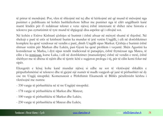 Fondacioni i Rinisë Islame — Cyrih www.islamischen.ch e-mail: info@islamischen.ch 74
të prirur të mendojnë. Por, vlen të shkojmë më tej dhe të kërkojmë atë që mund të mësojmë nga
punimet e publikuara në kohën bashkëkohore lidhur me punimet nga të cilët ungjilltarët kanë
marrë lëndën për t'i redaktuar tekstet e veta: njësoj është interesant të shihet nëse historia e
teksteve pas zyrtarizimit të tyre mund të shpjegojë disa aspekte që i ofrojnë sot.
Në kohën e Etërve Kishtarë çështjes së burimit i është afruar në mënyrë shumë të thjeshtë. Në
shekujt e parë të erës së krishterë burim ka mundur të jetë vetëm Ungjilli, i cili në dorëshkrimet
komplete ka qenë vendosur në vendin e parë, dmth Ungjilli sipas Markut. Çështja e burimit është
shtruar vetëm për Markun dhe Lukën, pasi Gjoni ka qenë problem i veçantë. Shën Agustini ka
konsideruar se Marku, i dyti sipas rendit tradicional të paraqitjes, është frymëzuar nga Mateu, të
cilin e ka remizuar, kurse Luka, i cili në dorshkrimet (manuskripte) është në vendin e tretë, është
shërbyer me të dhëna të njërit dhe të tjetrit: këtë e sugjeron prologu i tij, për të cilin kemi folur më
sipër.
Ekzegetët e kësaj kohe kanë mundur njësoj si edhe ne sot të vlerësojnë shkallën e
përputhshmërisë së teksteve dhe të gjejnë një numër të madh vargjesh që janë të përbashkët në dy
ose tre Ungjij sinoptikë. Komenutesit e Përkthimit Ekumenik të Biblës përafërsisht kështu i
vlerësojnë me numra:
- 330 vargje të përbashkëta në të tre Ungjijtë sinoptikë.
- 178 vargje të përbashkëta të Markut dhe Mateut;
- 100 vargje të përbashkëta të Markut dhe Lukës;
- 230 vargje të përbashkëta të Mateut dhe Lukës;
 