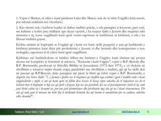 Fondacioni i Rinisë Islame — Cyrih www.islamischen.ch e-mail: info@islamischen.ch 76
1. Vepra e Markut, të cilën e kanë përdorur Luka dhe Mateu, nuk do të ishte Ungjilli i këtij autori,
por ndonjë redaktim më i hershëm;
2. Kjo skemë nuk i kushton kujdes të duhur traditës gojore, e cila paraqitet si kryesore, pasi vetë,
me kalimin e kohës prej tridhjetë apo dyzet vjetësh, i ka ruajtur fjalët e Jezusit dhe tregimet mbi
misionin e tij, kurse ungjilltarët kanë qenë vetëm raportues të bashkësisë së krishterë, e cila e ka
fiksuar traditën gojore.
Kështu arrijmë të kuptojmë se Ungjijtë që i kemi sot kanë sjellë pasqyrën e asaj që bashkësitë e
krishtera primitive kanë ditur për profertësinë e Jezusit, si dhe besimin dhe koncepcionet e tyre
teologjike, raportues të të cilave kanë qenë ungjilltarët.
Kërkimet më bashkëkohore të kritikës lidhur me burimet e Ungjijve kanë zbuluar një proçes
akoma më kompleks të formimit të teksteve. "Krahasimi i katër Ungjijve", vepër e R.P. Benotit dhe
R.P. Boismardit, profesorë së Shkollës Biblike të Jeruzalemit (1972 deri 1973), e vë theksin në
zhvillimin e teksteve nëpër shumë etapa, paralelisht me zhvillimin e traditës, gjë që ka sjellë deri
në pasojat që R.P.Benoiti, duke paraqitur një pjesë të librit që është vepër e R.P. Boismardit, e
shpreh me këto fjalë: "(...) format e fjalëve ose të tregimeve që rrejdhin nga evolimi i gjatë i traditës nuk e kanë
origjinalitetin e njëjtë si ato që kanë qenë në fillim disa lexues të kësaj vepre ndoshta do të befasohen ose do të
habiten kur të kuptojnë se kjo ose ajo fjalë e Jezusit, kjo ose ajo parabolë, ky ose ai paralajmërim i fatit të tij, nuk
janë thënë ashtu siç i lexojmë ne, por ato janë përmirësuar dhe përshtatur nga ata që na i kanë transmetuar. Për
ata që nuk janë të mësuar me këtë lloj të kërkimit historik ka një burim të mundshëm për tu çuditur, ndoshta
edhe skandal".
 