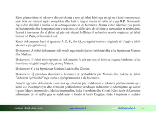 Fondacioni i Rinisë Islame — Cyrih www.islamischen.ch e-mail: info@islamischen.ch 77
Këto përmirësime të teksteve dhe përshtatja e tyre që është bërë nga ata që na i kanë transmetuar,
janë bërë në mënyrë tepër komplekse dhe këtë e tregon skema të cilën në e jep R.P. Boismardi.
Ajo është zhvillim i teorisë së të ashtuquajturës të dy burimeve. Skema është ndërtuar pas punës
në hulumtimin dhe komparacionin e teksteve, të cilën këtu do të ishte e pamundur ta rezimojmë.
Lexusi i interesuar do të duhej që për më shumë hollësira t'i referohej veprës origjinale që është
botuar në Paris, në botimin Cerf.
Katër dokumentet bazë të quajtura A, B, C, dhe Q, paraqesin burimet origjinale të Ungjijve (shih
skemën e përgjithshme).
Dokumenti A është dokument i cili rrjedh nga mjedisi judeo-krishterë dhe e ka frymëzuar Mateun
dhe Markun.
Dokumenti B është riinterpretim të dokumentit A për nevojat të kishave pagane-krishtere: ai ka
frymëzuar të gjthë ungjilltarët, përveç Mateut.
Dokumenti C e ka frymëzuar Markun, Lukën dhe Gjonin.
Dokumenti Q përmban shumicën e burimeve të përbashkëta për Mateun dhe Lukën; ky është
"dokument i përbashkët" nga teoria e sipërpërmendur e dy burimeve.
Asnjëri nga këto dokumente bazë nuk qe shkaktar për redaktimin e teksteve përfundimtare që i
kemi sot. Ndërmjet tyre dhe versionit përfundimtar vendosen redaktimet e ndërmjetme që autori
i quan: Mateu intermedist, Marku intermedist, Luka i hershëm dhe Gjoni. Këto katër dokumente
ndërmjetse do të sjellin gjer te redaktimet e fundit të katër Ungjijve, duke i inspiruar si redaksi
 
